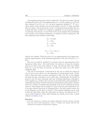 400 Chapter 5. Similarity
Two implementation issues must be addressed. The first issue is that, instead
of finding the powers of T and applying them to ~
v, we will compute ~
v1 as T~
v and
then compute ~
v2 as T~
v1, etc. (i.e., we never separately calculate T2
, T3
, etc.).
These matrix-vector products can be done quickly even if T is large, provided
that it is sparse. The second issue is that, to avoid generating numbers that are
so large that they overflow our computer’s capability, we can normalize the ~
vi’s
at each step. For instance, we can divide each ~
vi by its length (other possibilities
are to divide it by its largest component, or simply by its first component). We
thus implement this method by generating
~
w0 = ~
v0/k~
v0k
~
v1 = T ~
w0
~
w1 = ~
v1/k~
v1k
~
v2 = T ~
w2
.
.
.
~
wk−1 = ~
vk−1/k~
vk−1k
~
vk = T ~
wk
until we are satisfied. Then the vector ~
vk is an approximation of an eigenvector,
and the approximation of the dominant eigenvalue is the ratio k~
vkk/k~
wk−1k =
k~
vkk.
One way we could be ‘satisfied’ is to iterate until our approximation of the
eigenvalue settles down. We could decide, for instance, to stop the iteration
process not after some fixed number of steps, but instead when k~
vkk differs
from k~
vk−1k by less than one percent, or when they agree up to the second
significant digit.
The rate of convergence is determined by the rate at which the powers of
kλ2/λ1k go to zero, where λ2 is the eigenvalue of second largest norm. If that
ratio is much less than one then convergence is fast, but if it is only slightly
less than one then convergence can be quite slow. Consequently, the method of
powers is not the most commonly used way of finding eigenvalues (although it
is the simplest one, which is why it is here as the illustration of the possibility of
computing eigenvalues without solving the characteristic polynomial). Instead,
there are a variety of methods that generally work by first replacing the given
matrix T with another that is similar to it and so has the same eigenvalues, but
is in some reduced form such as tridiagonal form: the only nonzero entries are
on the diagonal, or just above or below it. Then special techniques can be used
to find the eigenvalues. Once the eigenvalues are known, the eigenvectors of T
can be easily computed. These other methods are outside of our scope. A good
reference is [Goult, et al.]
Exercises
1 Use ten iterations to estimate the largest eigenvalue of these matrices, starting
from the vector with components 1 and 2. Compare the answer with the one
obtained by solving the characteristic equation.
 