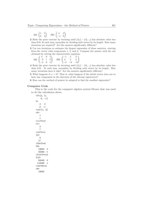 Topic: Computing Eigenvalues—the Method of Powers 401
(a)
µ
1 5
0 4
¶
(b)
µ
3 2
−1 0
¶
2 Redo the prior exercise by iterating until k~
vkk − k~
vk−1k has absolute value less
than 0.01 At each step, normalize by dividing each vector by its length. How many
iterations are required? Are the answers significantly different?
3 Use ten iterations to estimate the largest eigenvalue of these matrices, starting
from the vector with components 1, 2, and 3. Compare the answer with the one
obtained by solving the characteristic equation.
(a)
Ã
4 0 1
−2 1 0
−2 0 1
!
(b)
Ã
−1 2 2
2 2 2
−3 −6 −6
!
4 Redo the prior exercise by iterating until k~
vkk − k~
vk−1k has absolute value less
than 0.01. At each step, normalize by dividing each vector by its length. How
many iterations does it take? Are the answers significantly different?
5 What happens if c1 = 0? That is, what happens if the initial vector does not to
have any component in the direction of the relevant eigenvector?
6 How can the method of powers be adopted to find the smallest eigenvalue?
Computer Code
This is the code for the computer algebra system Octave that was used
to do the calculation above.
T=[3, 0;
8, -1]
T=
3 0
8 -1
v0=[1; 2]
v0=
1
1
v1=T*v0
v1=
3
7
v2=T*v1
v2=
9
17
T9=T**9
T9=
19683 0
39368 -1
T10=T**10
T10=
59049 0
118096 1
v9=T9*v0
v9=
19683
 