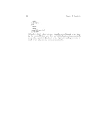 402 Chapter 5. Similarity
39367
v10=T10*v0
v10=
59049
118096
norm(v10)/norm(v9)
ans=2.9999
(It has been lightly edited to remove blank lines, etc. Remark: we are ignor-
ing the power of Octave here; there are built-in functions to automatically
apply quite sophisticated methods to find eigenvalues and eigenvectors. In-
stead, we are using just the system as a calculator.)
 