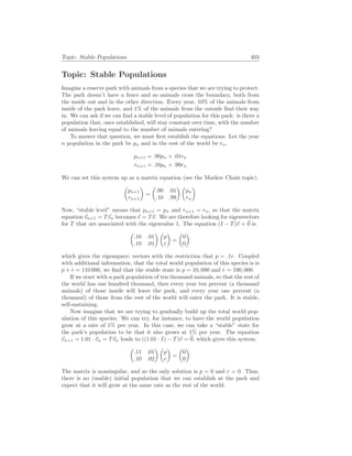 Topic: Stable Populations 403
Topic: Stable Populations
Imagine a reserve park with animals from a species that we are trying to protect.
The park doesn’t have a fence and so animals cross the boundary, both from
the inside out and in the other direction. Every year, 10% of the animals from
inside of the park leave, and 1% of the animals from the outside find their way
in. We can ask if we can find a stable level of population for this park: is there a
population that, once established, will stay constant over time, with the number
of animals leaving equal to the number of animals entering?
To answer that question, we must first establish the equations. Let the year
n population in the park be pn and in the rest of the world be rn.
pn+1 = .90pn + .01rn
rn+1 = .10pn + .99rn
We can set this system up as a matrix equation (see the Markov Chain topic).
µ
pn+1
rn+1
¶
=
µ
.90 .01
.10 .99
¶ µ
pn
rn
¶
Now, “stable level” means that pn+1 = pn and rn+1 = rn, so that the matrix
equation ~
vn+1 = T~
vn becomes ~
v = T~
v. We are therefore looking for eigenvectors
for T that are associated with the eigenvalue 1. The equation (I − T)~
v = ~
0 is
µ
.10 .01
.10 .01
¶ µ
p
r
¶
=
µ
0
0
¶
which gives the eigenspace: vectors with the restriction that p = .1r. Coupled
with additional information, that the total world population of this species is is
p + r = 110 000, we find that the stable state is p = 10, 000 and r = 100, 000.
If we start with a park population of ten thousand animals, so that the rest of
the world has one hundred thousand, then every year ten percent (a thousand
animals) of those inside will leave the park, and every year one percent (a
thousand) of those from the rest of the world will enter the park. It is stable,
self-sustaining.
Now imagine that we are trying to gradually build up the total world pop-
ulation of this species. We can try, for instance, to have the world population
grow at a rate of 1% per year. In this case, we can take a “stable” state for
the park’s population to be that it also grows at 1% per year. The equation
~
vn+1 = 1.01 · ~
vn = T~
vn leads to ((1.01 · I) − T)~
v = ~
0, which gives this system.
µ
.11 .01
.10 .02
¶ µ
p
r
¶
=
µ
0
0
¶
The matrix is nonsingular, and so the only solution is p = 0 and r = 0. Thus,
there is no (usable) initial population that we can establish at the park and
expect that it will grow at the same rate as the rest of the world.
 