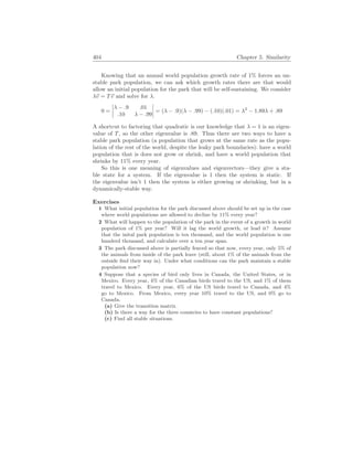 404 Chapter 5. Similarity
Knowing that an annual world population growth rate of 1% forces an un-
stable park population, we can ask which growth rates there are that would
allow an initial population for the park that will be self-sustaining. We consider
λ~
v = T~
v and solve for λ.
0 =
¯
¯
¯
¯
λ − .9 .01
.10 λ − .99
¯
¯
¯
¯ = (λ − .9)(λ − .99) − (.10)(.01) = λ2
− 1.89λ + .89
A shortcut to factoring that quadratic is our knowledge that λ = 1 is an eigen-
value of T, so the other eigenvalue is .89. Thus there are two ways to have a
stable park population (a population that grows at the same rate as the popu-
lation of the rest of the world, despite the leaky park boundaries): have a world
population that is does not grow or shrink, and have a world population that
shrinks by 11% every year.
So this is one meaning of eigenvalues and eigenvectors—they give a sta-
ble state for a system. If the eigenvalue is 1 then the system is static. If
the eigenvalue isn’t 1 then the system is either growing or shrinking, but in a
dynamically-stable way.
Exercises
1 What initial population for the park discussed above should be set up in the case
where world populations are allowed to decline by 11% every year?
2 What will happen to the population of the park in the event of a growth in world
population of 1% per year? Will it lag the world growth, or lead it? Assume
that the inital park population is ten thousand, and the world population is one
hunderd thousand, and calculate over a ten year span.
3 The park discussed above is partially fenced so that now, every year, only 5% of
the animals from inside of the park leave (still, about 1% of the animals from the
outside find their way in). Under what conditions can the park maintain a stable
population now?
4 Suppose that a species of bird only lives in Canada, the United States, or in
Mexico. Every year, 4% of the Canadian birds travel to the US, and 1% of them
travel to Mexico. Every year, 6% of the US birds travel to Canada, and 4%
go to Mexico. From Mexico, every year 10% travel to the US, and 0% go to
Canada.
(a) Give the transition matrix.
(b) Is there a way for the three countries to have constant populations?
(c) Find all stable situations.
 