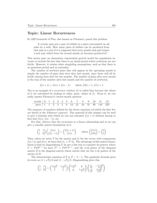Topic: Linear Recurrences 405
Topic: Linear Recurrences
In 1202 Leonardo of Pisa, also known as Fibonacci, posed this problem.
A certain man put a pair of rabbits in a place surrounded on all
sides by a wall. How many pairs of rabbits can be produced from
that pair in a year if it is supposed that every month each pair begets
a new pair which from the second month on becomes productive?
This moves past an elementary exponential growth model for population in-
crease to include the fact that there is an initial period where newborns are not
fertile. However, it retains other simplyfing assumptions, such as that there is
no gestation period and no mortality.
The number of newborn pairs that will appear in the upcoming month is
simply the number of pairs that were alive last month, since those will all be
fertile, having been alive for two months. The number of pairs alive next month
is the sum of the number alive last month and the number of newborns.
f(n + 1) = f(n) + f(n − 1) where f(0) = 1, f(1) = 1
The is an example of a recurrence relation (it is called that because the values
of f are calculated by looking at other, prior, values of f). From it, we can
easily answer Fibonacci’s twelve-month question.
month 0 1 2 3 4 5 6 7 8 9 10 11 12
pairs 1 1 2 3 5 8 13 21 34 55 89 144 233
The sequence of numbers defined by the above equation (of which the first few
are listed) is the Fibonacci sequence. The material of this chapter can be used
to give a formula with which we can can calculate f(n + 1) without having to
first find f(n), f(n − 1), etc.
For that, observe that the recurrence is a linear relationship and so we can
give a suitable matrix formulation of it.
µ
1 1
1 0
¶ µ
f(n)
f(n − 1)
¶
=
µ
f(n + 1)
f(n)
¶
where
µ
f(1)
f(0)
¶
=
µ
1
1
¶
Then, where we write T for the matrix and ~
vn for the vector with components
f(n+1) and f(n), we have that ~
vn = Tn
~
v0. The advantage of this matrix formu-
lation is that by diagonalizing T we get a fast way to compute its powers: where
T = PDP−1
we have Tn
= PDn
P−1
, and the n-th power of the diagonal
matrix D is the diagonal matrix whose entries that are the n-th powers of the
entries of D.
The characteristic equation of T is λ2
− λ − 1. The quadratic formula gives
its roots as (1 +
√
5)/2 and (1 −
√
5)/2. Diagonalizing gives this.
µ
1 1
1 0
¶
=
µ
1+
√
5
2
1−
√
5
2
1 1
¶ Ã
1+
√
5
2 0
0 1−
√
5
2
! Ã
1
√
5
−1−
√
5
2
√
5
−1
√
5
1+
√
5
2
√
5
!
 