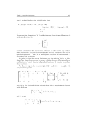 Topic: Linear Recurrences 407
And, it is closed under scalar multiplication since
an+1(rf1)(n + 1) + · · · + an−k(rf1)(n − k)
= r(an+1f1(n + 1) + · · · + an−kf1(n − k))
= r · 0
= 0.
We can give the dimension of S. Consider this map from the set of functions S
to the set of vectors Rk
.
f 7→





f(0)
f(1)
.
.
.
f(k)





Exercise 3 shows that this map is linear. Because, as noted above, any solution
of the recurrence is uniquely determined by the k initial conditions, this map is
one-to-one and onto. Thus it is an isomorphism, and thus S has dimension k,
the order of the recurrence.
So (again, without any initial conditions), we can describe the set of solu-
tions of any linear homogeneous recurrence relation of degree k by taking linear
combinations of only k linearly independent functions. It remains to produce
those functions.
For that, we express the recurrence f(n + 1) = anf(n) + · · · + an−kf(n − k)
with a matrix equation.









an an−1 an−2 . . . an−k+1 an−k
1 0 0 . . . 0 0
0 1 0
0 0 1
.
.
.
.
.
.
...
.
.
.
0 0 0 . . . 1 0














f(n)
f(n − 1)
.
.
.
f(n − k)





=





f(n + 1)
f(n)
.
.
.
f(n − k + 1)





In trying to find the characteristic function of the matrix, we can see the pattern
in the 2×2 case
µ
an − λ an−1
1 −λ
¶
= λ2
− anλ − an−1
and 3×3 case.


an − λ an−1 an−2
1 −λ 0
0 1 −λ

 = −λ3
+ anλ2
+ an−1λ + an−2
 