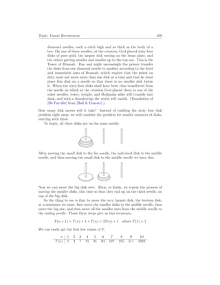 Topic: Linear Recurrences 409
diamond needles, each a cubit high and as thick as the body of a
bee. On one of these needles, at the creation, God placed sixty four
disks of pure gold, the largest disk resting on the brass plate, and
the others getting smaller and smaller up to the top one. This is the
Tower of Bramah. Day and night unceasingly the priests transfer
the disks from one diamond needle to another according to the fixed
and immutable laws of Bramah, which require that the priest on
duty must not move more than one disk at a time and that he must
place this disk on a needle so that there is no smaller disk below
it. When the sixty-four disks shall have been thus transferred from
the needle on which at the creation God placed them to one of the
other needles, tower, temple, and Brahmins alike will crumble into
dusk, and with a thunderclap the world will vanish. (Translation of
[De Parville] from [Ball  Coxeter].)
How many disk moves will it take? Instead of tackling the sixty four disk
problem right away, we will consider the problem for smaller numbers of disks,
starting with three.
To begin, all three disks are on the same needle.
After moving the small disk to the far needle, the mid-sized disk to the middle
needle, and then moving the small disk to the middle needle we have this.
Now we can move the big disk over. Then, to finish, we repeat the process of
moving the smaller disks, this time so that they end up on the third needle, on
top of the big disk.
So the thing to see is that to move the very largest disk, the bottom disk,
at a minimum we must: first move the smaller disks to the middle needle, then
move the big one, and then move all the smaller ones from the middle needle to
the ending needle. Those three steps give us this recurence.
T(n + 1) = T(n) + 1 + T(n) = 2T(n) + 1 where T(1) = 1
We can easily get the first few values of T.
n 1 2 3 4 5 6 7 8 9 10
T(n) 1 3 7 15 31 63 127 255 511 1023
 
