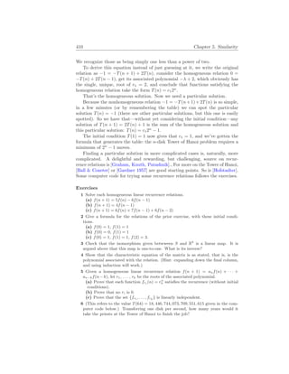 410 Chapter 5. Similarity
We recognize those as being simply one less than a power of two.
To derive this equation instead of just guessing at it, we write the original
relation as −1 = −T(n + 1) + 2T(n), consider the homogeneous relation 0 =
−T(n) + 2T(n − 1), get its associated polynomial −λ + 2, which obviously has
the single, unique, root of r1 = 2, and conclude that functions satisfying the
homogeneous relation take the form T(n) = c12n
.
That’s the homogeneous solution. Now we need a particular solution.
Because the nonhomogeneous relation −1 = −T(n+1)+2T(n) is so simple,
in a few minutes (or by remembering the table) we can spot the particular
solution T(n) = −1 (there are other particular solutions, but this one is easily
spotted). So we have that—without yet considering the initial condition—any
solution of T(n + 1) = 2T(n) + 1 is the sum of the homogeneous solution and
this particular solution: T(n) = c12n
− 1.
The initial condition T(1) = 1 now gives that c1 = 1, and we’ve gotten the
formula that generates the table: the n-disk Tower of Hanoi problem requires a
minimum of 2n
− 1 moves.
Finding a particular solution in more complicated cases is, naturally, more
complicated. A delightful and rewarding, but challenging, source on recur-
rence relations is [Graham, Knuth, Patashnik]., For more on the Tower of Hanoi,
[Ball  Coxeter] or [Gardner 1957] are good starting points. So is [Hofstadter].
Some computer code for trying some recurrence relations follows the exercises.
Exercises
1 Solve each homogeneous linear recurrence relations.
(a) f(n + 1) = 5f(n) − 6f(n − 1)
(b) f(n + 1) = 4f(n − 1)
(c) f(n + 1) = 6f(n) + 7f(n − 1) + 6f(n − 2)
2 Give a formula for the relations of the prior exercise, with these initial condi-
tions.
(a) f(0) = 1, f(1) = 1
(b) f(0) = 0, f(1) = 1
(c) f(0) = 1, f(1) = 1, f(2) = 3.
3 Check that the isomorphism given betwween S and Rk
is a linear map. It is
argued above that this map is one-to-one. What is its inverse?
4 Show that the characteristic equation of the matrix is as stated, that is, is the
polynomial associated with the relation. (Hint: expanding down the final column,
and using induction will work.)
5 Given a homogeneous linear recurrence relation f(n + 1) = anf(n) + · · · +
an−kf(n−k), let r1, . . . , rk be the roots of the associated polynomial.
(a) Prove that each function fri (n) = rn
k satisfies the recurrence (without initial
conditions).
(b) Prove that no ri is 0.
(c) Prove that the set {fr1 , . . . , frk } is linearly independent.
6 (This refers to the value T(64) = 18, 446, 744, 073, 709, 551, 615 given in the com-
puter code below.) Transferring one disk per second, how many years would it
take the priests at the Tower of Hanoi to finish the job?
 