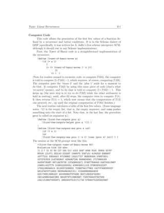 Topic: Linear Recurrences 411
Computer Code
This code allows the generation of the first few values of a function de-
fined by a recurrence and initial conditions. It is in the Scheme dialect of
LISP (specifically, it was written for A. Jaffer’s free scheme interpreter SCM,
although it should run in any Scheme implementation).
First, the Tower of Hanoi code is a straightforward implementation of
the recurrence.
(define (tower-of-hanoi-moves n)
(if (= n 1)
1
(+ (* (tower-of-hanoi-moves (- n 1))
2)
1) ) )
(Note for readers unused to recursive code: to compute T(64), the computer
is told to compute 2∗T(63)−1, which requires, of course, computing T(63).
The computer puts the ‘times 2’ and the ‘plus 1’ aside for a moment to
do that. It computes T(63) by using this same piece of code (that’s what
‘recursive’ means), and to do that is told to compute 2 ∗ T(62) − 1. This
keeps up (the next step is to try to do T(62) while the other arithmetic is
held in waiting), until, after 63 steps, the computer tries to compute T(1).
It then returns T(1) = 1, which now means that the computation of T(2)
can proceed, etc., up until the original computation of T(64) finishes.)
The next routine calculates a table of the first few values. (Some language
notes: ’() is the empty list, that is, the empty sequence, and cons pushes
something onto the start of a list. Note that, in the last line, the procedure
proc is called on argument n.)
(define (first-few-outputs proc n)
(first-few-outputs-helper proc n ’()) )
;
(define (first-few-outputs-aux proc n lst)
(if ( n 1)
lst
(first-few-outputs-aux proc (- n 1) (cons (proc n) lst)) ) )
The session at the SCM prompt went like this.
(first-few-outputs tower-of-hanoi-moves 64)
Evaluation took 120 mSec
(1 3 7 15 31 63 127 255 511 1023 2047 4095 8191 16383 32767
65535 131071 262143 524287 1048575 2097151 4194303 8388607
16777215 33554431 67108863 134217727 268435455 536870911
1073741823 2147483647 4294967295 8589934591 17179869183
34359738367 68719476735 137438953471 274877906943 549755813887
1099511627775 2199023255551 4398046511103 8796093022207
17592186044415 35184372088831 70368744177663 140737488355327
281474976710655 562949953421311 1125899906842623
2251799813685247 4503599627370495 9007199254740991
18014398509481983 36028797018963967 72057594037927935
144115188075855871 288230376151711743 576460752303423487
 