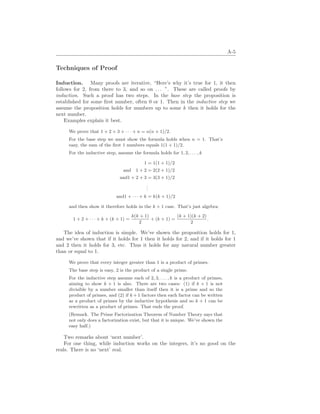 A-5
Techniques of Proof
Induction. Many proofs are iterative, “Here’s why it’s true for 1, it then
follows for 2, from there to 3, and so on . . . ”. These are called proofs by
induction. Such a proof has two steps. In the base step the proposition is
established for some first number, often 0 or 1. Then in the inductive step we
assume the proposition holds for numbers up to some k then it holds for the
next number.
Examples explain it best.
We prove that 1 + 2 + 3 + · · · + n = n(n + 1)/2.
For the base step we must show the formula holds when n = 1. That’s
easy, the sum of the first 1 numbers equals 1(1 + 1)/2.
For the inductive step, assume the formula holds for 1, 2, . . . , k
1 = 1(1 + 1)/2
and 1 + 2 = 2(2 + 1)/2
and1 + 2 + 3 = 3(3 + 1)/2
.
.
.
and1 + · · · + k = k(k + 1)/2
and then show it therefore holds in the k + 1 case. That’s just algebra:
1 + 2 + · · · + k + (k + 1) =
k(k + 1)
2
+ (k + 1) =
(k + 1)(k + 2)
2
.
The idea of induction is simple. We’ve shown the proposition holds for 1,
and we’ve shown that if it holds for 1 then it holds for 2, and if it holds for 1
and 2 then it holds for 3, etc. Thus it holds for any natural number greater
than or equal to 1.
We prove that every integer greater than 1 is a product of primes.
The base step is easy, 2 is the product of a single prime.
For the inductive step assume each of 2, 3, . . . , k is a product of primes,
aiming to show k + 1 is also. There are two cases: (1) if k + 1 is not
divisible by a number smaller than itself then it is a prime and so the
product of primes, and (2) if k + 1 factors then each factor can be written
as a product of primes by the inductive hypothesis and so k + 1 can be
rewritten as a product of primes. That ends the proof.
(Remark. The Prime Factorization Theorem of Number Theory says that
not only does a factorization exist, but that it is unique. We’ve shown the
easy half.)
Two remarks about ‘next number’.
For one thing, while induction works on the integers, it’s no good on the
reals. There is no ‘next’ real.
 