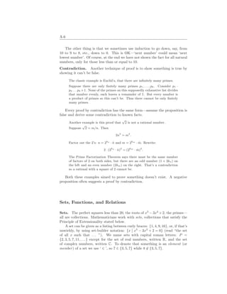 A-6
The other thing is that we sometimes use induction to go down, say, from
10 to 9 to 8, etc., down to 0. This is OK—‘next number’ could mean ‘next
lowest number’. Of course, at the end we have not shown the fact for all natural
numbers, only for those less than or equal to 10.
Contradiction. Another technique of proof is to show something is true by
showing it can’t be false.
The classic example is Euclid’s, that there are infinitely many primes.
Suppose there are only finitely many primes p1, . . . , pk. Consider p1 ·
p2 . . . pk +1. None of the primes on this supposedly exhaustive list divides
that number evenly, each leaves a remainder of 1. But every number is
a product of primes so this can’t be. Thus there cannot be only finitely
many primes.
Every proof by contradiction has the same form—assume the proposition is
false and derive some contradiction to known facts.
Another example is this proof that
√
2 is not a rational number.
Suppose
√
2 = m/n. Then
2n2
= m2
.
Factor out the 2’s: n = 2kn
· n̂ and m = 2km
· m̂. Rewrite:
2 · (2kn
· n̂)2
= (2km
· m̂)2
.
The Prime Factorization Theorem says there must be the same number
of factors of 2 on both sides, but there are an odd number (1 + 2kn) on
the left and an even number (2km) on the right. That’s a contradiction
so a rational with a square of 2 cannot be.
Both these examples aimed to prove something doesn’t exist. A negative
proposition often suggests a proof by contradiction.
Sets, Functions, and Relations
Sets. The perfect squares less than 20, the roots of x5
− 3x3
+ 2, the primes—
all are collections. Mathematicians work with sets, collections that satisfy the
Principle of Extensionality stated below.
A set can be given as a listing between curly braces: {1, 4, 9, 16}, or, if that’s
unwieldy, by using set-builder notation: {x
¯
¯ x5
− 3x3
+ 2 = 0} (read “the set
of all x such that . . . ”). We name sets with capital roman letters: P =
{2, 3, 5, 7, 11, . . . } except for the set of real numbers, written R, and the set
of complex numbers, written C. To denote that something is an element (or
member) of a set we use ‘ ∈ ’, so 7 ∈ {3, 5, 7} while 8 6∈ {3, 5, 7}.
 