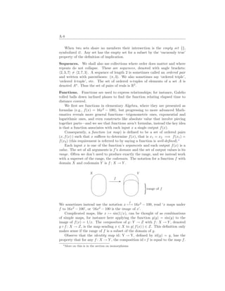 A-8
When two sets share no members their intersection is the empty set {},
symbolized ∅. Any set has the empty set for a subset by the ‘vacuously true’
property of the definition of implication.
Sequences. We shall also use collections where order does matter and where
repeats do not collapse. These are sequences, denoted with angle brackets:
h2, 3, 7i 6= h2, 7, 3i. A sequence of length 2 is sometimes called an ordered pair
and written with parentheses: (π, 3). We also sometimes say ‘ordered triple’,
‘ordered 4-tuple’, etc. The set of ordered n-tuples of elements of a set A is
denoted An
. Thus the set of pairs of reals is R2
.
Functions. Functions are used to express relationships; for instance, Galelio
rolled balls down inclined planes to find the function relating elapsed time to
distance covered.
We first see functions in elementary Algebra, where they are presented as
formulas (e.g., f(x) = 16x2
− 100), but progressing to more advanced Math-
ematics reveals more general functions—trigonometric ones, exponential and
logarithmic ones, and even constructs like absolute value that involve piecing
together parts—and we see that functions aren’t formulas, instead the key idea
is that a function associates with each input x a single output f(x).
Consequently, a function (or map) is defined to be a set of ordered pairs
(x, f(x) ) such that x suffices to determine f(x), that is x1 = x2 =⇒ f(x1) =
f(x2) (this requirement is referred to by saying a function is well-defined).∗
Each input x is one of the function’s arguments and each output f(x) is a
value. The set of all arguments is f’s domain and the set of output values is its
range. Often we don’t need to produce exactly the range, and we instead work
with a superset of the range, the codomain. The notation for a function f with
domain X and codomain Y is f : X → Y .
'

$
%
X
-
f
'

$
%
Y
¾ »
)
range of f
We sometimes instead use the notation x
f
7−→ 16x2
− 100, read ‘x maps under
f to 16x2
− 100’, or ‘16x2
− 100 is the image of x’.
Complicated maps, like x 7→ sin(1/x), can be thought of as combinations
of simple maps, for instance here applying the function g(y) = sin(y) to the
image of f(x) = 1/x. The composition of g: Y → Z with f : X → Y , denoted
g ◦ f : X → Z, is the map sending x ∈ X to g( f(x) ) ∈ Z. This definition only
makes sense if the range of f is a subset of the domain of g.
Observe that the identity map id: Y → Y, defined by id(y) = y, has the
property that for any f : X → Y , the composition id ◦ f is equal to the map f.
∗More on this is in the section on isomorphisms
 