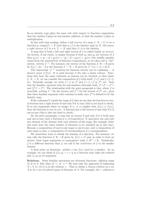 A-9
So an identity map plays the same role with respect to function composition
that the number 0 plays in real number addition, or that the number 1 plays in
multiplication.
In line with that analogy, define a left inverse of a map f : X → Y to be a
function g: range(f) → X such that g ◦ f is the identity map on X. Of course,
a right inverse of f is a h: Y → X such that f ◦ h is the identity.
A map that is both a left and right inverse of f is called simply an inverse.
An inverse, if one exists, is unique because if both g1 and g2 are inverses of f
then g1(x) = g1 ◦ (f ◦ g2)(x) = (g1 ◦ f) ◦ g2(x) = g2(x) (the middle equality
comes from the associativity of function composition), so we often call it “the”
inverse, written f−1
. For instance, the inverse of the function f : R → R given
by f(x) = 2x − 3 is the function f−1
: R → R given by f−1
(x) = (x + 3)/2.
The superscript ‘f−1
’ notation for function inverse can be confusing — it
doesn’t mean 1/f(x). It is used because it fits into a larger scheme. Func-
tions that have the same codomain as domain can be iterated, so that where
f : X → X, we can consider the composition of f with itself: f ◦f, and f ◦f ◦f,
etc. Naturally enough, we write f ◦ f as f2
and f ◦ f ◦ f as f3
, etc. Note
that the familiar exponent rules for real numbers obviously hold: fi
◦ fj
= fi+j
and (fi
)j
= fi·j
. The relationship with the prior paragraph is that, where f is
invertible, writing f−1
for the inverse and f−2
for the inverse of f2
, etc., gives
that these familiar exponent rules continue to hold, once f0
is defined to be the
identity map.
If the codomain Y equals the range of f then we say that the function is onto.
A function has a right inverse if and only if it is onto (this is not hard to check).
If no two arguments share an image, if x1 6= x2 implies that f(x1) 6= f(x2),
then the function is one-to-one. A function has a left inverse if and only if it is
one-to-one (this is also not hard to check).
By the prior paragraph, a map has an inverse if and only if it is both onto
and one-to-one; such a function is a correspondence. It associates one and only
one element of the domain with each element of the range (for example, finite
sets must have the same number of elements to be matched up in this way).
Because a composition of one-to-one maps is one-to-one, and a composition of
onto maps is onto, a composition of correspondences is a correspondence.
We sometimes want to shrink the domain of a function. For instance, we
may take the function f : R → R given by f(x) = x2
and, in order to have an
inverse, limit input arguments to nonnegative reals ˆ
f : R+
→ R. Technically,
ˆ
f is a different function than f; we call it the restriction of f to the smaller
domain.
A final point on functions: neither x nor f(x) need be a number. As an
example, we can think of f(x, y) = x + y as a function that takes the ordered
pair (x, y) as its argument.
Relations. Some familiar operations are obviously functions: addition maps
(5, 3) to 8. But what of ‘’ or ‘=’? We here take the approach of rephrasing
‘3  5’ to ‘(3, 5) is in the relation ’. That is, define a binary relation on a set
A to be a set of ordered pairs of elements of A. For example, the  relation is
 