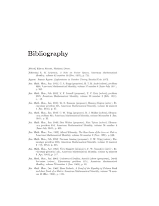 Bibliography
[Abbot] Edwin Abbott, Flatland, Dover.
[Ackerson] R. H. Ackerson, A Note on Vector Spaces, American Mathematical
Monthly, volume 62 number 10 (Dec. 1955), p. 721.
[Agnew] Jeanne Agnew, Explorations in Number Theory, Brooks/Cole, 1972.
[Am. Math. Mon., Jun. 1931] C. A. Rupp (proposer), H. T. R. Aude (solver), problem
3468, American Mathematical Monthly, volume 37 number 6 (June-July 1931),
p. 355.
[Am. Math. Mon., Feb. 1933] V. F. Ivanoff (proposer), T. C. Esty (solver), problem
3529, American Mathematical Monthly, volume 39 number 2 (Feb. 1933),
p. 118.
[Am. Math. Mon., Jan. 1935] W. R. Ransom (proposer), Hansraj Gupta (solver), El-
ementary problem 105, American Mathematical Monthly, volume 42 number
1 (Jan. 1935), p. 47.
[Am. Math. Mon., Jan. 1949] C. W. Trigg (proposer), R. J. Walker (solver), Elemen-
tary problem 813, American Mathematical Monthly, volume 56 number 1 (Jan.
1949), p. 33.
[Am. Math. Mon., Jun. 1949] Don Walter (proposer), Alex Tytun (solver), Elemen-
tary problem 834, American Mathematical Monthly, volume 56 number 6
(June-July 1949), p. 409.
[Am. Math. Mon., Nov. 1951] Albert Wilansky, The Row-Sums of the Inverse Matrix,
American Mathematical Monthly, volume 58 number 9 (Nov. 1951), p. 614.
[Am. Math. Mon., Feb. 1953] Norman Anning (proposer), C. W. Trigg (solver), Ele-
mentary problem 1016, American Mathematical Monthly, volume 60 number
2 (Feb. 1953), p. 115.
[Am. Math. Mon., Apr. 1955] Vern Haggett (proposer), F. W. Saunders (solver), El-
ementary problem 1135, American Mathematical Monthly, volume 62 number
4 (Apr. 1955), p. 257.
[Am. Math. Mon., Jan. 1963] Underwood Dudley, Arnold Lebow (proposers), David
Rothman (solver), Elemantary problem 1151, American Mathematical
Monthly, volume 70 number 1 (Jan. 1963), p. 93.
[Am. Math. Mon., Dec. 1966] Hans Liebeck, A Proof of the Equality of Column Rank
and Row Rank of a Matrix American Mathematical Monthly, volume 73 num-
ber 10 (Dec. 1966), p. 1114.
 