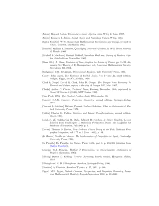 [Anton] Howard Anton, Elementary Linear Algebra, John Wiley  Sons, 1987.
[Arrow] Kenneth J. Arrow, Social Choice and Individual Values, Wiley, 1963.
[Ball  Coxeter] W.W. Rouse Ball, Mathematical Recreations and Essays, revised by
H.S.M. Coxeter, MacMillan, 1962.
[Bennett] William J. Bennett, Quantifying America’s Decline, in Wall Street Journal,
15 March, 1993.
[Birkhoff  MacLane] Garrett Birkhoff, Saunders MacLane, Survey of Modern Alge-
bra, third edition, Macmillan, 1965.
[Blass 1984] A. Blass, Existence of Bases Implies the Axiom of Choice, pp. 31-33, Ax-
iomatic Set Theory, J. E. Baumgartner, ed., American Mathematical Society,
Providence RI, 1984.
[Bridgman] P.W. Bridgman, Dimensional Analysis, Yale University Press, 1931.
[Casey] John Casey, The Elements of Euclid, Books I to VI and XI, ninth edition,
Hodges, Figgis, and Co., Dublin, 1890.
[Clark  Coupe] David H. Clark, John D. Coupe, The Bangor Area Economy Its
Present and Future, report to the city of Bangor ME, Mar. 1967.
[Clarke] Arthur C. Clarke, Technical Error, Fantasy, December 1946, reprinted in
Great SF Stories 8 (1946), DAW Books, 1982.
[Con. Prob. 1955] The Contest Problem Book, 1955 number 38.
[Coxeter] H.S.M. Coxeter, Projective Geometry, second edition, Springer-Verlag,
1974.
[Courant  Robbins] Richard Courant, Herbert Robbins, What is Mathematics?, Ox-
ford University Press, 1978.
[Cullen] Charles G. Cullen, Matrices and Linear Transformations, second edition,
Dover, 1990.
[Dalal, et. al.] Siddhartha R. Dalal, Edward B. Fowlkes,  Bruce Hoadley, Lesson
Learned from Challenger: A Statistical Perspective, Stats: the Magazine for
Students of Statistics, Fall 1989, p. 3.
[Davies] Thomas D. Davies, New Evidence Places Peary at the Pole, National Geo-
graphic Magazine, vol. 177 no. 1 (Jan. 1990), p. 44.
[de Mestre] Neville de Mestre, The Mathematics of Projectiles in Sport, Cambridge
University Press, 1990.
[De Parville] De Parville, La Nature, Paris, 1884, part I, p. 285-286 (citation from
[Ball  Coxeter]).
[Duncan] W.J. Duncan, Method of Dimensions, in Encyclopaedic Dictionary of
Physics Macmillan, 1962.
[Ebbing] Darrell D. Ebbing, General Chemistry, fourth edition, Houghton Mifflin,
1993.
[Ebbinghaus] H. D. Ebbinghaus, Numbers, Springer-Verlag, 1990.
[Einstein] A. Einstein, Annals of Physics, v. 35, 1911, p. 686.
[Eggar] M.H. Eggar, Pinhole Cameras, Perspecitve, and Projective Geometry, Amer-
ican Mathematicsl Monthly, August-September 1998, p. 618-630.
 