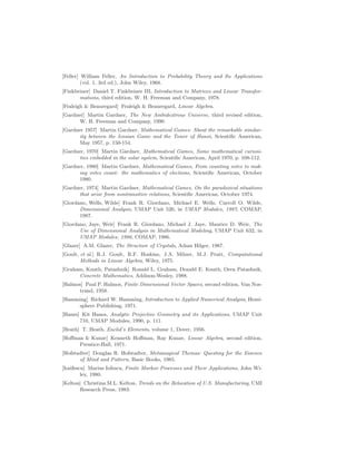 [Feller] William Feller, An Introduction to Probability Theory and Its Applications
(vol. 1, 3rd ed.), John Wiley, 1968.
[Finkbeiner] Daniel T. Finkbeiner III, Introduction to Matrices and Linear Transfor-
mations, third edition, W. H. Freeman and Company, 1978.
[Fraleigh  Beauregard] Fraleigh  Beauregard, Linear Algebra.
[Gardner] Martin Gardner, The New Ambidextrous Universe, third revised edition,
W. H. Freeman and Company, 1990.
[Gardner 1957] Martin Gardner, Mathematical Games: About the remarkable similar-
ity between the Icosian Game and the Tower of Hanoi, Scientific American,
May 1957, p. 150-154.
[Gardner, 1970] Martin Gardner, Mathematical Games, Some mathematical curiosi-
ties embedded in the solar system, Scientific American, April 1970, p. 108-112.
[Gardner, 1980] Martin Gardner, Mathematical Games, From counting votes to mak-
ing votes count: the mathematics of elections, Scientific American, October
1980.
[Gardner, 1974] Martin Gardner, Mathematical Games, On the paradoxical situations
that arise from nontransitive relations, Scientific American, October 1974.
[Giordano, Wells, Wilde] Frank R. Giordano, Michael E. Wells, Carroll O. Wilde,
Dimensional Analysis, UMAP Unit 526, in UMAP Modules, 1987, COMAP,
1987.
[Giordano, Jaye, Weir] Frank R. Giordano, Michael J. Jaye, Maurice D. Weir, The
Use of Dimensional Analysis in Mathematical Modeling, UMAP Unit 632, in
UMAP Modules, 1986, COMAP, 1986.
[Glazer] A.M. Glazer, The Structure of Crystals, Adam Hilger, 1987.
[Goult, et al.] R.J. Goult, R.F. Hoskins, J.A. Milner, M.J. Pratt, Computational
Methods in Linear Algebra, Wiley, 1975.
[Graham, Knuth, Patashnik] Ronald L. Graham, Donald E. Knuth, Oren Patashnik,
Concrete Mathematics, Addison-Wesley, 1988.
[Halmos] Paul P. Halmos, Finite Dimensional Vector Spaces, second edition, Van Nos-
trand, 1958.
[Hamming] Richard W. Hamming, Introduction to Applied Numerical Analysis, Hemi-
sphere Publishing, 1971.
[Hanes] Kit Hanes, Analytic Projective Geometry and its Applications, UMAP Unit
710, UMAP Modules, 1990, p. 111.
[Heath] T. Heath, Euclid’s Elements, volume 1, Dover, 1956.
[Hoffman  Kunze] Kenneth Hoffman, Ray Kunze, Linear Algebra, second edition,
Prentice-Hall, 1971.
[Hofstadter] Douglas R. Hofstadter, Metamagical Themas: Questing for the Essence
of Mind and Pattern, Basic Books, 1985.
[Iosifescu] Marius Iofescu, Finite Markov Processes and Their Applications, John Wi-
ley, 1980.
[Kelton] Christina M.L. Kelton, Trends on the Relocation of U.S. Manufacturing, UMI
Research Press, 1983.
 