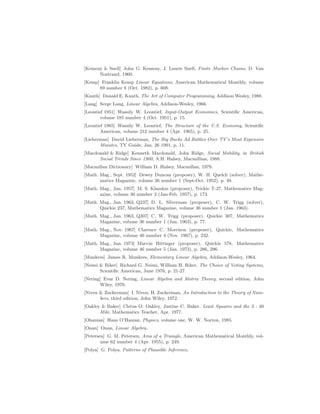 [Kemeny  Snell] John G. Kemeny, J. Laurie Snell, Finite Markov Chains, D. Van
Nostrand, 1960.
[Kemp] Franklin Kemp Linear Equations, American Mathematical Monthly, volume
89 number 8 (Oct. 1982), p. 608.
[Knuth] Donald E. Knuth, The Art of Computer Programming, Addison Wesley, 1988.
[Lang] Serge Lang, Linear Algebra, Addison-Wesley, 1966.
[Leontief 1951] Wassily W. Leontief, Input-Output Economics, Scientific American,
volume 185 number 4 (Oct. 1951), p. 15.
[Leontief 1965] Wassily W. Leontief, The Structure of the U.S. Economy, Scientific
American, volume 212 number 4 (Apr. 1965), p. 25.
[Lieberman] David Lieberman, The Big Bucks Ad Battles Over TV’s Most Expensive
Minutes, TV Guide, Jan. 26 1991, p. 11.
[Macdonald  Ridge] Kenneth Macdonald, John Ridge, Social Mobility, in British
Social Trends Since 1900, A.H. Halsey, Macmillian, 1988.
[Macmillan Dictionary] William D. Halsey, Macmillan, 1979.
[Math. Mag., Sept. 1952] Dewey Duncan (proposer), W. H. Quelch (solver), Mathe-
matics Magazine, volume 26 number 1 (Sept-Oct. 1952), p. 48.
[Math. Mag., Jan. 1957] M. S. Klamkin (proposer), Trickie T-27, Mathematics Mag-
azine, volume 30 number 3 (Jan-Feb. 1957), p. 173.
[Math. Mag., Jan. 1963, Q237] D. L. Silverman (proposer), C. W. Trigg (solver),
Quickie 237, Mathematics Magazine, volume 36 number 1 (Jan. 1963).
[Math. Mag., Jan. 1963, Q307] C. W. Trigg (proposer). Quickie 307, Mathematics
Magazine, volume 36 number 1 (Jan. 1963), p. 77.
[Math. Mag., Nov. 1967] Clarence C. Morrison (proposer), Quickie, Mathematics
Magazine, volume 40 number 4 (Nov. 1967), p. 232.
[Math. Mag., Jan. 1973] Marvin Bittinger (proposer), Quickie 578, Mathematics
Magazine, volume 46 number 5 (Jan. 1973), p. 286, 296.
[Munkres] James R. Munkres, Elementary Linear Algebra, Addison-Wesley, 1964.
[Neimi  Riker] Richard G. Neimi, William H. Riker, The Choice of Voting Systems,
Scientific American, June 1976, p. 21-27.
[Nering] Evar D. Nering, Linear Algebra and Matrix Theory, second edition, John
Wiley, 1970.
[Niven  Zuckerman] I. Niven, H. Zuckerman, An Introduction to the Theory of Num-
bers, third edition, John Wiley, 1972.
[Oakley  Baker] Cletus O. Oakley, Justine C. Baker, Least Squares and the 3 : 40
Mile, Mathematics Teacher, Apr. 1977.
[Ohanian] Hans O’Hanian, Physics, volume one, W. W. Norton, 1985.
[Onan] Onan, Linear Algebra.
[Petersen] G. M. Petersen, Area of a Triangle, American Mathematical Monthly, vol-
ume 62 number 4 (Apr. 1955), p. 249.
[Polya] G. Polya, Patterns of Plausible Inference,
 