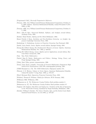 [Programmer’s Ref.] Microsoft Programmers Reference.
[Putnam, 1988, A-6] William Lowell Putnam Mathematical Competition, Problem A-
6, 1988, solution: American Mathematical Monthly, volume 96 number 8 (Oct.
1989), p. 688.
[Putnam, 1990, A-5] William Lowell Putnam Mathematical Competition, Problem A-
5, 1990.
[Rice] John R. Rice, Numerical Mathods, Software, and Analysis, second edition,
Academic Press, 1993.
[Rucker] Rudy Rucker, Infinity and the Mind, Birkhauser, 1982.
[Ryan] Patrick J. Ryan, Euclidean and Non-Euclidean Geometry: an Analytic Ap-
proach, Cambridge University Press, 1986.
[Seidenberg] A. Seidenberg, Lectures in Projective Geometry, Van Nostrand, 1962.
[Smith] Larry Smith, Linear Algebra, second edition, Springer-Verlag, 1984.
[Strang 93] Gilbert Strang The Fundamental Theorem of Linear Algebra, American
Mathematical Monthly, Nov. 1993, p. 848-855.
[Strang 80] Gilbert Strang, Linear Algebra and its Applications, second edition, Har-
court Brace Jovanovich, 1980.
[Tan] Tan, Finite Mathematics.
[Taylor] Alan D. Taylor, Mathematics and Politics: Strategy, Voting, Power, and
Proof, Springer-Verlag, 1995.
[Tilley] Burt Tilley, private communication, 1996.
[Trono] Tony Trono, compiler, University of Vermont Mathematics Department High
School Prize Examinations 1958-1991, mimeographed printing, 1991.
[USSR Olympiad no. 174] The USSR Mathematics Olympiad, number 174.
[Weston] J. D. Weston, Volume in Vector Spaces, American Mathematical Monthly,
volume 66 number 7 (Aug./Sept. 1959), p. 575-577.
[Weyl] Hermann Weyl, Symmetry, Princeton University Press, 1952.
[Wickens] Thomas D. Wickens, Models for Behavior, W.H. Freeman, 1982.
[Wilkinson 1965] Wilkinson, 1965
[Wohascum no. 2] The Wohascum County Problem Book problem number 2.
[Wohascum no. 47] The Wohascum County Problem Book problem number 47.
[Yaglom] I.M. Yaglom, Felix Klein and Sophus Lie: Evolution of the Idea of Symmetry
in the Nineteenth Century, translated by Sergei Sossinsky, Birkhäuser, 1988.
[Zwicker] William S. Zwicker, The Voters’ Paradox, Spin, and the Borda Count, Math-
ematical Social Sciences, vol. 22 (1991), p. 187-227.
 