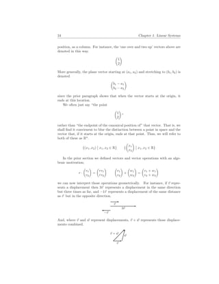 34 Chapter 1. Linear Systems
position, as a column. For instance, the ‘one over and two up’ vectors above are
denoted in this way.
µ
1
2
¶
More generally, the plane vector starting at (a1, a2) and stretching to (b1, b2) is
denoted
µ
b1 − a1
b2 − a2
¶
since the prior paragraph shows that when the vector starts at the origin, it
ends at this location.
We often just say “the point
µ
1
2
¶
”
rather than “the endpoint of the canonical position of” that vector. That is, we
shall find it convienent to blur the distinction between a point in space and the
vector that, if it starts at the origin, ends at that point. Thus, we will refer to
both of these as Rn
.
{(x1, x2)
¯
¯ x1, x2 ∈ R} {
µ
x1
x2
¶
¯
¯ x1, x2 ∈ R}
In the prior section we defined vectors and vector operations with an alge-
braic motivation;
r ·
µ
v1
v2
¶
=
µ
rv1
rv2
¶ µ
v1
v2
¶
+
µ
w1
w2
¶
=
µ
v1 + w1
v2 + w2
¶
we can now interpret those operations geometrically. For instance, if ~
v repre-
sents a displacement then 3~
v represents a displacement in the same direction
but three times as far, and −1~
v represents a displacement of the same distance
as ~
v but in the opposite direction.
~
v
3~
v
−~
v
And, where ~
v and ~
w represent displacements, ~
v + ~
w represents those displace-
ments combined.
~
v
~
w
~
v + ~
w
 