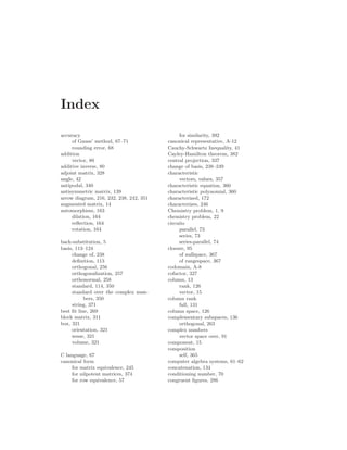 Index
accuracy
of Gauss’ method, 67–71
rounding error, 68
addition
vector, 80
additive inverse, 80
adjoint matrix, 328
angle, 42
antipodal, 340
antisymmetric matrix, 139
arrow diagram, 216, 232, 238, 242, 351
augmented matrix, 14
automorphism, 163
dilation, 164
reflection, 164
rotation, 164
back-substitution, 5
basis, 113–124
change of, 238
definition, 113
orthogonal, 256
orthogonalization, 257
orthonormal, 258
standard, 114, 350
standard over the complex num-
bers, 350
string, 371
best fit line, 269
block matrix, 311
box, 321
orientation, 321
sense, 321
volume, 321
C language, 67
canonical form
for matrix equivalence, 245
for nilpotent matrices, 374
for row equivalence, 57
for similarity, 392
canonical representative, A-12
Cauchy-Schwartz Inequality, 41
Cayley-Hamilton theorem, 382
central projection, 337
change of basis, 238–249
characteristic
vectors, values, 357
characteristic equation, 360
characteristic polynomial, 360
characterized, 172
characterizes, 246
Chemistry problem, 1, 9
chemistry problem, 22
circuits
parallel, 73
series, 73
series-parallel, 74
closure, 95
of nullspace, 367
of rangespace, 367
codomain, A-8
cofactor, 327
column, 13
rank, 126
vector, 15
column rank
full, 131
column space, 126
complementary subspaces, 136
orthogonal, 263
complex numbers
vector space over, 91
component, 15
composition
self, 365
computer algebra systems, 61–62
concatenation, 134
conditioning number, 70
congruent figures, 286
 