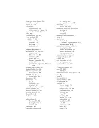 congruent plane figures, 286
contradiction, A-6
convex set, 183
coordinates
homogeneous, 340
with respect to a basis, 116
correspondence, 161, A-9
coset, 193
Cramer’s rule, 331–333
cross product, 298
crystals, 143–146
diamond, 144
graphite, 144
salt, 143
unit cell, 144
da Vinci, Leonardo, 337
determinant, 294, 299–318
cofactor, 327
Cramer’s rule, 332
definition, 299
exists, 309, 315
Laplace expansion, 327
minor, 327
permutation expansion, 308, 312,
334
diagonal matrix, 209, 225
diagonalizable, 354–357
difference equation, 406
homogeneous, 406
dilation, 164, 275
representing, 203
dimension, 121
direct sum, 131
), 140
definition, 135
external, 168
of two subspaces, 136
direction vector, 35
distance-preserving, 286
division theorem, 348
dot product, 39
dual space, 193
echelon form, 5
free variable, 12
leading variable, 5
reduced, 46
eigenspace, 361
eigenvalue, eigenvector
of a matrix, 358
of a transformation, 357
elementary
matrix, 226, 275
elementary reduction operations, 4
pivoting, 4
rescaling, 4
swapping, 4
elementary row operations, 4
entry, 13
equivalence
class, A-11
canonical representative, A-12
representative, A-11
equivalence relation, A-10, A-11
isomorphism, 169
matrix equivalence, 244
matrix similarity, 351
row equivalence, 50
equivalent statements, A-3
Erlanger Program, 286
Euclid, 286
even functions, 99, 138
even polynomials, 398
external direct sum, 168
Fibonacci sequence, 405
field, 141–142
definition, 141
finite-dimensional vector space, 119
flat, 36
form, 55
free variable, 12
full column rank, 131
full row rank, 131
function, A-8
inverse image, 185
codomain, A-8
composition, 215, A-8
correspondence, A-9
domain, A-8
even, 99
identity, A-8
inverse, 231, A-9
left inverse, 231
multilinear, 305
odd, 99
one-to-one, A-9
onto, A-9
range, A-8
 