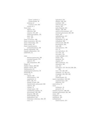 Gauss’ method, 3
Gauss-Jordan, 46
solutions of
Cramer’s rule, 332
system of, 2
linear map
dilation, 275
reflection, 289
rotation, 274, 288
seehomomorphism, 176
skew, 276
trace, 397
linear recurrence, 406
linear recurrences, 405–412
linear relationship, 103
linear surface, 36
linear transformation
seetransformation, 180
linearly dependent, 103
linearly independent, 103
LINPACK, 61
map
distance-preserving, 286
extended linearly, 173
induced, 275
self composition, 365
Maple, 61
Markov chains, 280–285
Markov matrix, 284
Mathematica, 61
mathematical induction, 23
MATLAB, 61
matrix, 13
adjoint, 328
antisymmetric, 139
augmented, 14
block, 246, 311
change of basis, 238
characteristic polynomial, 360
cofactor, 327
column, 13
column space, 126
conditioning number, 70
determinant, 294, 299
diagonal, 209, 225
diagonalizable, 354
diagonalized, 244
elementary reduction, 226, 275
entry, 13
equivalent, 244
identity, 220, 224
incidence, 228
induced map, 275
inverse, 329
main diagonal, 224
Markov, 229, 284
matrix-vector product, 197
minimal polynomial, 220, 380
minor, 327
multiplication, 215
nilpotent, 370
nonsingular, 27, 207
orthogonal, 288
orthonormal, 286–291
permutation, 225
rank, 206
representation, 196
row, 13
row equivalence, 50
row rank, 124
row space, 124
scalar multiple, 212
similar, 324
similarity, 351
singular, 27
skew-symmetric, 311
submatrix, 303
sum, 212
symmetric, 118, 139, 213, 220, 228,
268
trace, 213, 229, 397
transpose, 19, 126, 213
triangular, 204, 229, 330
unit, 222
Vandermonde, 311
matrix equivalence, 242–249
canonical form, 245
definition, 244
matrix:form, 55
mean
arithmetic, 44
geometric, 44
method of powers, 399–402
minimal polynomial, 220, 380
minor, 327
morphism, 161
multilinear, 305
multiplication
matrix-matrix, 215
 