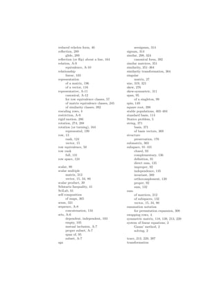 reduced echelon form, 46
reflection, 289
glide, 289
reflection (or flip) about a line, 164
relation, A-9
equivalence, A-10
relationship
linear, 103
representation
of a matrix, 196
of a vector, 116
representative, A-11
canonical, A-12
for row equivalence classes, 57
of matrix equivalence classes, 245
of similarity classes, 392
rescaling rows, 4
restriction, A-9
rigid motion, 286
rotation, 274, 288
rotation (or turning), 164
represented, 199
row, 13
rank, 124
vector, 15
row equivalence, 50
row rank
full, 131
row space, 124
scalar, 80
scalar multiple
matrix, 212
vector, 15, 34, 80
scalar product, 39
Schwartz Inequality, 41
SciLab, 61
self composition
of maps, 365
sense, 321
sequence, A-8
concatenation, 134
sets, A-6
dependent, independent, 103
empty, 105
mutual inclusion, A-7
proper subset, A-7
span of, 95
subset, A-7
sgn
seesignum, 314
signum, 314
similar, 298, 324
canonical form, 392
similar matrices, 351
similarity, 351–364
similarity transformation, 364
singular
matrix, 27
size, 319, 321
skew, 276
skew-symmetric, 311
span, 95
of a singleton, 99
spin, 149
square root, 398
stable populations, 403–404
standard basis, 114
Statics problem, 5
string, 371
basis, 371
of basis vectors, 369
structure
preservation, 176
submatrix, 303
subspace, 91–101
closed, 93
complementary, 136
definition, 91
direct sum, 135
improper, 92
independence, 135
invariant, 389
orthocomplement, 139
proper, 92
sum, 132
sum
of matrices, 212
of subspaces, 132
vector, 15, 34, 80
summation notation
for permutation expansion, 308
swapping rows, 4
symmetric matrix, 118, 139, 213, 220
system of linear equations, 2
Gauss’ method, 2
solving, 2
trace, 213, 229, 397
transformation
 