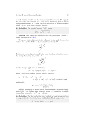 Section II. Linear Geometry of n-Space 39
a result familiar from R2
and R3
, when generalized to arbitrary Rk
, supports
the idea that a line is straight and a plane is flat. Specifically, we’ll see how to
do Euclidean geometry in a “plane” by giving a definition of the angle between
two Rn
vectors in the plane that they generate.
2.1 Definition The length of a vector ~
v ∈ Rn
is this.
k~
v k =
q
v2
1 + · · · + v2
n
2.2 Remark This is a natural generalization of the Pythagorean Theorem. A
classic discussion is in [Polya].
We can use that definition to derive a formula for the angle between two
vectors. For a model of what to do, consider two vectors in R3
.
~
u
~
v
Put them in canonical position and, in the plane that they determine, consider
the triangle formed by ~
u, ~
v, and ~
u − ~
v.
To that triangle, apply the Law of Cosines,
k~
u − ~
v k2
= k~
u k2
+ k~
v k2
− 2 k~
u k k~
v k cos θ
where θ is the angle between ~
u and ~
v. Expand both sides
(u1 − v1)2
+ (u2 − v2)2
+ (u3 − v3)2
= (u2
1 + u2
2 + u2
3) + (v2
1 + v2
2 + v2
3) − 2 k~
u k k~
v k cos θ
and simplify.
θ = arccos(
u1v1 + u2v2 + u3v3
k~
u k k~
v k
)
In higher dimensions no picture suffices but we can make the same argument
analytically. First, the form of the numerator is clear — it comes from the middle
terms of the squares (u1 − v1)2
, (u2 − v2)2
, etc.
2.3 Definition The dot product (or inner product, or scalar product) of two
n-component real vectors is the linear combination of their components.
~
u ~
v = u1v1 + u2v2 + · · · + unvn
 