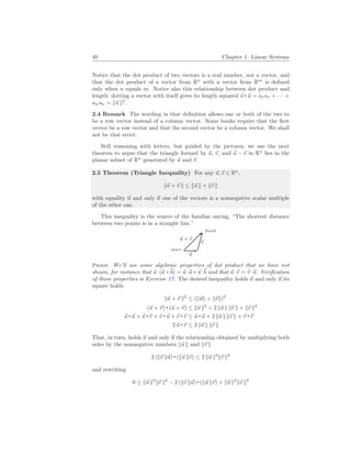 40 Chapter 1. Linear Systems
Notice that the dot product of two vectors is a real number, not a vector, and
that the dot product of a vector from Rn
with a vector from Rm
is defined
only when n equals m. Notice also this relationship between dot product and
length: dotting a vector with itself gives its length squared ~
u ~
u = u1u1 + · · · +
unun = k~
u k2
.
2.4 Remark The wording in that definition allows one or both of the two to
be a row vector instead of a column vector. Some books require that the first
vector be a row vector and that the second vector be a column vector. We shall
not be that strict.
Still reasoning with letters, but guided by the pictures, we use the next
theorem to argue that the triangle formed by ~
u, ~
v, and ~
u − ~
v in Rn
lies in the
planar subset of Rn
generated by ~
u and ~
v.
2.5 Theorem (Triangle Inequality) For any ~
u,~
v ∈ Rn
,
k~
u + ~
v k ≤ k~
u k + k~
v k
with equality if and only if one of the vectors is a nonnegative scalar multiple
of the other one.
This inequality is the source of the familiar saying, “The shortest distance
between two points is in a straight line.”
~
u
~
v
~
u + ~
v
start .
. finish
Proof. We’ll use some algebraic properties of dot product that we have not
shown, for instance that ~
u·(~
a+~
b) = ~
u·~
a+~
u·~
b and that ~
u·~
v = ~
v ·~
u. Verification
of those properties is Exercise 17. The desired inequality holds if and only if its
square holds.
k~
u + ~
v k2
≤ (k~
uk + k~
vk)2
(~
u + ~
v) (~
u + ~
v) ≤ k~
u k2
+ 2 k~
u k k~
v k + k~
v k2
~
u ~
u + ~
u ~
v + ~
v ~
u + ~
v ~
v ≤ ~
u ~
u + 2 k~
u k k~
v k + ~
v ~
v
2 ~
u ~
v ≤ 2 k~
u k k~
v k
That, in turn, holds if and only if the relationship obtained by multiplying both
sides by the nonnegative numbers k~
u k and k~
v k
2 (k~
v k~
u) (k~
u k~
v) ≤ 2 k~
u k2
k~
v k2
and rewriting
0 ≤ k~
u k2
k~
v k2
− 2 (k~
v k~
u) (k~
u k~
v) + k~
u k2
k~
v k2
 