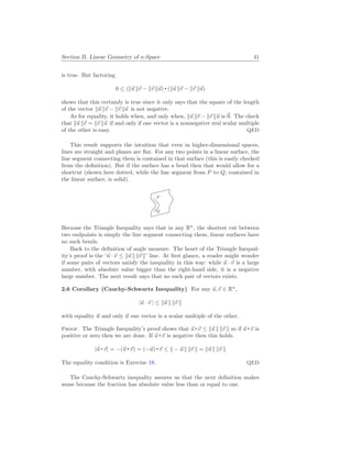 Section II. Linear Geometry of n-Space 41
is true. But factoring
0 ≤ (k~
u k~
v − k~
v k~
u) (k~
u k~
v − k~
v k~
u)
shows that this certainly is true since it only says that the square of the length
of the vector k~
u k~
v − k~
v k~
u is not negative.
As for equality, it holds when, and only when, k~
u k~
v − k~
v k~
u is ~
0. The check
that k~
u k~
v = k~
v k~
u if and only if one vector is a nonnegative real scalar multiple
of the other is easy. QED
This result supports the intuition that even in higher-dimensional spaces,
lines are straight and planes are flat. For any two points in a linear surface, the
line segment connecting them is contained in that surface (this is easily checked
from the definition). But if the surface has a bend then that would allow for a
shortcut (shown here dotted, while the line segment from P to Q, contained in
the linear surface, is solid).
. P
. Q
Because the Triangle Inequality says that in any Rn
, the shortest cut between
two endpoints is simply the line segment connecting them, linear surfaces have
no such bends.
Back to the definition of angle measure. The heart of the Triangle Inequal-
ity’s proof is the ‘~
u · ~
v ≤ k~
u k k~
v k’ line. At first glance, a reader might wonder
if some pairs of vectors satisfy the inequality in this way: while ~
u · ~
v is a large
number, with absolute value bigger than the right-hand side, it is a negative
large number. The next result says that no such pair of vectors exists.
2.6 Corollary (Cauchy-Schwartz Inequality) For any ~
u,~
v ∈ Rn
,
|~
u · ~
v | ≤ k~
u k k~
v k
with equality if and only if one vector is a scalar multiple of the other.
Proof. The Triangle Inequality’s proof shows that ~
u ~
v ≤ k~
u k k~
v k so if ~
u ~
v is
positive or zero then we are done. If ~
u ~
v is negative then this holds.
|~
u ~
v| = −(~
u ~
v) = (−~
u) ~
v ≤ k − ~
u k k~
v k = k~
u k k~
v k
The equality condition is Exercise 18. QED
The Cauchy-Schwartz inequality assures us that the next definition makes
sense because the fraction has absolute value less than or equal to one.
 