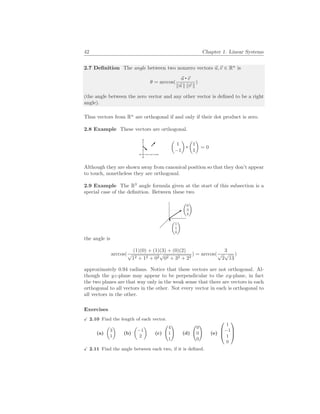 42 Chapter 1. Linear Systems
2.7 Definition The angle between two nonzero vectors ~
u,~
v ∈ Rn
is
θ = arccos(
~
u ~
v
k~
u k k~
v k
)
(the angle between the zero vector and any other vector is defined to be a right
angle).
Thus vectors from Rn
are orthogonal if and only if their dot product is zero.
2.8 Example These vectors are orthogonal.
µ
1
−1
¶ µ
1
1
¶
= 0
Although they are shown away from canonical position so that they don’t appear
to touch, nonetheless they are orthogonal.
2.9 Example The R3
angle formula given at the start of this subsection is a
special case of the definition. Between these two
µ
0
3
2
¶
µ
1
1
0
¶
the angle is
arccos(
(1)(0) + (1)(3) + (0)(2)
√
12 + 12 + 02
√
02 + 32 + 22
) = arccos(
3
√
2
√
13
)
approximately 0.94 radians. Notice that these vectors are not orthogonal. Al-
though the yz-plane may appear to be perpendicular to the xy-plane, in fact
the two planes are that way only in the weak sense that there are vectors in each
orthogonal to all vectors in the other. Not every vector in each is orthogonal to
all vectors in the other.
Exercises
X 2.10 Find the length of each vector.
(a)
µ
3
1
¶
(b)
µ
−1
2
¶
(c)
Ã
4
1
1
!
(d)
Ã
0
0
0
!
(e)



1
−1
1
0



X 2.11 Find the angle between each two, if it is defined.
 