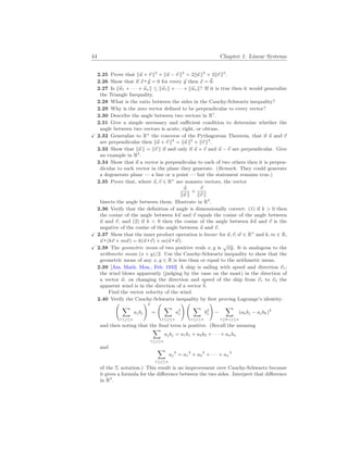 44 Chapter 1. Linear Systems
2.25 Prove that k~
u + ~
v k2
+ k~
u − ~
v k2
= 2k~
u k2
+ 2k~
v k2
.
2.26 Show that if ~
x ~
y = 0 for every ~
y then ~
x = ~
0.
2.27 Is k~
u1 + · · · + ~
unk ≤ k~
u1k + · · · + k~
unk? If it is true then it would generalize
the Triangle Inequality.
2.28 What is the ratio between the sides in the Cauchy-Schwartz inequality?
2.29 Why is the zero vector defined to be perpendicular to every vector?
2.30 Describe the angle between two vectors in R1
.
2.31 Give a simple necessary and sufficient condition to determine whether the
angle between two vectors is acute, right, or obtuse.
X 2.32 Generalize to Rn
the converse of the Pythagorean Theorem, that if ~
u and ~
v
are perpendicular then k~
u + ~
v k2
= k~
u k2
+ k~
v k2
.
2.33 Show that k~
u k = k~
v k if and only if ~
u + ~
v and ~
u − ~
v are perpendicular. Give
an example in R2
.
2.34 Show that if a vector is perpendicular to each of two others then it is perpen-
dicular to each vector in the plane they generate. (Remark. They could generate
a degenerate plane — a line or a point — but the statement remains true.)
2.35 Prove that, where ~
u,~
v ∈ Rn
are nonzero vectors, the vector
~
u
k~
u k
+
~
v
k~
v k
bisects the angle between them. Illustrate in R2
.
2.36 Verify that the definition of angle is dimensionally correct: (1) if k > 0 then
the cosine of the angle between k~
u and ~
v equals the cosine of the angle between
~
u and ~
v, and (2) if k < 0 then the cosine of the angle between k~
u and ~
v is the
negative of the cosine of the angle between ~
u and ~
v.
X 2.37 Show that the inner product operation is linear: for ~
u,~
v, ~
w ∈ Rn
and k, m ∈ R,
~
u (k~
v + m~
w) = k(~
u ~
v) + m(~
u ~
w).
X 2.38 The geometric mean of two positive reals x, y is
√
xy. It is analogous to the
arithmetic mean (x + y)/2. Use the Cauchy-Schwartz inequality to show that the
geometric mean of any x, y ∈ R is less than or equal to the arithmetic mean.
2.39 [Am. Math. Mon., Feb. 1933] A ship is sailing with speed and direction ~
v1;
the wind blows apparently (judging by the vane on the mast) in the direction of
a vector ~
a; on changing the direction and speed of the ship from ~
v1 to ~
v2 the
apparent wind is in the direction of a vector ~
b.
Find the vector velocity of the wind.
2.40 Verify the Cauchy-Schwartz inequality by first proving Lagrange’s identity:
Ã
X
1≤j≤n
ajbj
!2
=
Ã
X
1≤j≤n
a2
j
! Ã
X
1≤j≤n
b2
j
!
−
X
1≤k<j≤n
(akbj − ajbk)2
and then noting that the final term is positive. (Recall the meaning
X
1≤j≤n
ajbj = a1b1 + a2b2 + · · · + anbn
and X
1≤j≤n
aj
2
= a1
2
+ a2
2
+ · · · + an
2
of the Σ notation.) This result is an improvement over Cauchy-Schwartz because
it gives a formula for the difference between the two sides. Interpret that difference
in R2
.
 