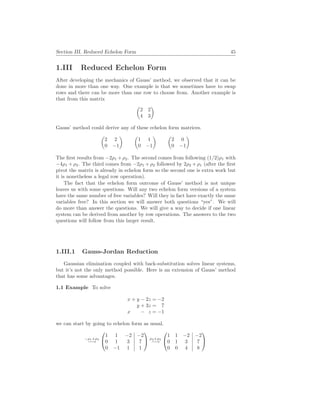Section III. Reduced Echelon Form 45
1.III Reduced Echelon Form
After developing the mechanics of Gauss’ method, we observed that it can be
done in more than one way. One example is that we sometimes have to swap
rows and there can be more than one row to choose from. Another example is
that from this matrix
µ
2 2
4 3
¶
Gauss’ method could derive any of these echelon form matrices.
µ
2 2
0 −1
¶ µ
1 1
0 −1
¶ µ
2 0
0 −1
¶
The first results from −2ρ1 +ρ2. The second comes from following (1/2)ρ1 with
−4ρ1 + ρ2. The third comes from −2ρ1 + ρ2 followed by 2ρ2 + ρ1 (after the first
pivot the matrix is already in echelon form so the second one is extra work but
it is nonetheless a legal row operation).
The fact that the echelon form outcome of Gauss’ method is not unique
leaves us with some questions. Will any two echelon form versions of a system
have the same number of free variables? Will they in fact have exactly the same
variables free? In this section we will answer both questions “yes”. We will
do more than answer the questions. We will give a way to decide if one linear
system can be derived from another by row operations. The answers to the two
questions will follow from this larger result.
1.III.1 Gauss-Jordan Reduction
Gaussian elimination coupled with back-substitution solves linear systems,
but it’s not the only method possible. Here is an extension of Gauss’ method
that has some advantages.
1.1 Example To solve
x + y − 2z = −2
y + 3z = 7
x − z = −1
we can start by going to echelon form as usual.
−ρ1+ρ3
−→


1 1 −2 −2
0 1 3 7
0 −1 1 1

 ρ2+ρ3
−→


1 1 −2 −2
0 1 3 7
0 0 4 8


 