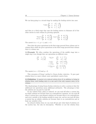 46 Chapter 1. Linear Systems
We can keep going to a second stage by making the leading entries into ones
(1/4)ρ3
−→


1 1 −2 −2
0 1 3 7
0 0 1 2


and then to a third stage that uses the leading entries to eliminate all of the
other entries in each column by pivoting upwards.
−3ρ3+ρ2
−→
2ρ3+ρ1


1 1 0 2
0 1 0 1
0 0 1 2

 −ρ2+ρ1
−→


1 0 0 1
0 1 0 1
0 0 1 2


The answer is x = 1, y = 1, and z = 2.
Note that the pivot operations in the first stage proceed from column one to
column three while the pivot operations in the third stage proceed from column
three to column one.
1.2 Example We often combine the operations of the middle stage into a
single step, even though they are operations on different rows.
µ
2 1 7
4 −2 6
¶
−2ρ1+ρ2
−→
µ
2 1 7
0 −4 −8
¶
(1/2)ρ1
−→
(−1/4)ρ2
µ
1 1/2 7/2
0 1 2
¶
−(1/2)ρ2+ρ1
−→
µ
1 0 5/2
0 1 2
¶
The answer is x = 5/2 and y = 2.
This extension of Gauss’ method is Gauss-Jordan reduction. It goes past
echelon form to a more refined, more specialized, matrix form.
1.3 Definition A matrix is in reduced echelon form if, in addition to being in
echelon form, each leading entry is a one and is the only nonzero entry in its
column.
The disadvantage of using Gauss-Jordan reduction to solve a system is that the
additional row operations mean additional arithmetic. The advantage is that
the solution set can just be read off.
In any echelon form, plain or reduced, we can read off when a system has
an empty solution set because there is a contradictory equation, we can read off
when a system has a one-element solution set because there is no contradiction
and every variable is the leading variable in some row, and we can read off when
a system has an infinite solution set because there is no contradiction and at
least one variable is free.
In reduced echelon form we can read off not just what kind of solution set
the system has, but also its description. Whether or not the echelon form
 