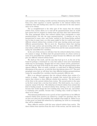 48 Chapter 1. Linear Systems
each equation for its leading variable and then eliminating that leading variable
from every other equation is exactly equivalent to the reduced echelon form
conditions that each leading entry must be a one and must be the only nonzero
entry in its column.
Not as straightforward is the other part of the reason that the reduced
echelon form version allows us to read off the parametrization that we would
have gotten had we stopped at echelon form and then done back substitution.
The prior paragraph shows that reduced echelon form corresponds to some
parametrization, but why the same parametrization? A solution set can be
parametrized in many ways, and Gauss’ method or the Gauss-Jordan method
can be done in many ways, so a first guess might be that we could derive many
different reduced echelon form versions of the same starting system and many
different parametrizations. But we never do. Experience shows that starting
with the same system and proceeding with row operations in many different
ways always yields the same reduced echelon form and the same parametrization
(using the unmodified free variables).
In the rest of this section we will show that the reduced echelon form version
of a matrix is unique. It follows that the parametrization of a linear system in
terms of its unmodified free variables is unique because two different ones would
give two different reduced echelon forms.
We shall use this result, and the ones that lead up to it, in the rest of the
book but perhaps a restatement in a way that makes it seem more immediately
useful may be encouraging. Imagine that we solve a linear system, parametrize,
and check in the back of the book for the answer. But the parametrization there
appears different. Have we made a mistake, or could these be different-looking
descriptions of the same set, as with the three descriptions above of S? The prior
paragraph notes that we will show here that different-looking parametrizations
(using the unmodified free variables) describe genuinely different sets.
Here is an informal argument that the reduced echelon form version of a
matrix is unique. Consider again the example that started this section of a
matrix that reduces to three different echelon form matrices. The first matrix
of the three is the natural echelon form version. The second matrix is the same
as the first except that a row has been halved. The third matrix, too, is just a
cosmetic variant of the first. The definition of reduced echelon form outlaws this
kind of fooling around. In reduced echelon form, halving a row is not possible
because that would change the row’s leading entry away from one, and neither
is combining rows possible, because then a leading entry would no longer be
alone in its column.
This informal justification is not a proof; we have argued that no two different
reduced echelon form matrices are related by a single row operation step, but
we have not ruled out the possibility that multiple steps might do. Before we go
to that proof, we finish this subsection by rephrasing our work in a terminology
that will be enlightening.
Many different matrices yield the same reduced echelon form matrix. The
three echelon form matrices from the start of this section, and the matrix they
 