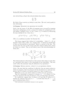 Section III. Reduced Echelon Form 49
were derived from, all give this reduced echelon form matrix.
µ
1 0
0 1
¶
We think of these matrices as related to each other. The next result speaks to
this relationship.
1.4 Lemma Elementary row operations are reversible.
Proof. For any matrix A, the effect of swapping rows is reversed by swapping
them back, multiplying a row by a nonzero k is undone by multiplying by 1/k,
and adding a multiple of row i to row j (with i 6= j) is undone by subtracting
the same multiple of row i from row j.
A
ρi↔ρj
−→
ρj ↔ρi
−→ A A
kρi
−→
(1/k)ρi
−→ A A
kρi+ρj
−→
−kρi+ρj
−→ A
(The i 6= j conditions is needed. See Exercise 13.) QED
This lemma suggests that ‘reduces to’ is misleading — where A −→ B, we
shouldn’t think of B as “after” A or “simpler than” A. Instead we should think
of them as interreducible or interrelated. Below is a picture of the idea. The
matrices from the start of this section and their reduced echelon form version
are shown in a cluster. They are all related; some of the interrelationships are
shown also.
µ
1 0
0 1
¶
↔
↔
↔
µ
2 2
4 3
¶
↔
↔
↔
↔
µ
2 0
0 −1
¶
↔ ↔
↔ ↔ ↔
µ
2 2
0 −1
¶
↔
↔
↔
↔
µ
1 1
0 −1
¶
The technical phrase in this situation is that matrices that reduce to each other
are ‘equivalent with respect to the relationship of row reducibility’. The next
result verifies this statement using the definition of an equivalence.∗
1.5 Lemma Between matrices, ‘reduces to’ is an equivalence relation.
Proof. We must check the conditions (i) reflexivity, that any matrix reduces to
itself, (ii) symmetry, that if A reduces to B then B reduces to A, and (iii) tran-
sitivity, that if A reduces to B and B reduces to C then A reduces to C.
Reflexivity is easy; any matrix reduces to itself in zero row operations.
That the relationship is symmetric is Lemma 1.4 — if A reduces to B by
some row operations then also B reduces to A by reversing those operations.
For transitivity, suppose that A reduces to B and that B reduces to C.
Linking the reduction steps from A → · · · → B with those from B → · · · → C
gives a reduction from A to C. QED
∗ More information on equivalence relations is in the appendix.
 