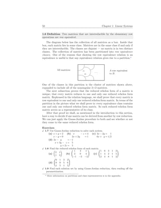50 Chapter 1. Linear Systems
1.6 Definition Two matrices that are interreducible by the elementary row
operations are row equivalent.
The diagram below has the collection of all matrices as a box. Inside that
box, each matrix lies in some class. Matrices are in the same class if and only if
they are interreducible. The classes are disjoint — no matrix is in two distinct
classes. The collection of matrices has been partitioned into row equivalence
classes. One of the reasons that showing the row equivalence relation is an
equivalence is useful is that any equivalence relation gives rise to a partition.∗
All matrices: %
$
Ã
!
¿
À
. . .
.A
B.
A row equivalent
to B.
One of the classes in this partition is the cluster of matrices shown above,
expanded to include all of the nonsingular 2×2 matrices.
The next subsection proves that the reduced echelon form of a matrix is
unique; that every matrix reduces to one and only one reduced echelon form
matrix. Rephrased in the relation language, we shall prove that every matrix is
row equivalent to one and only one reduced echelon form matrix. In terms of the
partition in the picture what we shall prove is: every equivalence class contains
one and only one reduced echelon form matrix. So each reduced echelon form
matrix serves as a representative of its class.
After that proof we shall, as mentioned in the introduction to this section,
have a way to decide if one matrix can be derived from another by row reduction.
We can just apply the Gauss-Jordan procedure to both and see whether or not
they come to the same reduced echelon form.
Exercises
X 1.7 Use Gauss-Jordan reduction to solve each system.
(a) x + y = 2
x − y = 0
(b) x − z = 4
2x + 2y = 1
(c) 3x − 2y = 1
6x + y = 1/2
(d) 2x − y = −1
x + 3y − z = 5
y + 2z = 5
X 1.8 Find the reduced echelon form of each matrix.
(a)
µ
2 1
1 3
¶
(b)
Ã
1 3 1
2 0 4
−1 −3 −3
!
(c)
Ã
1 0 3 1 2
1 4 2 1 5
3 4 8 1 2
!
(d)
Ã
0 1 3 2
0 0 5 6
1 5 1 5
!
X 1.9 Find each solution set by using Gauss-Jordan reduction, then reading off the
parametrization.
∗ More information on partitions and class representatives is in the appendix.
 