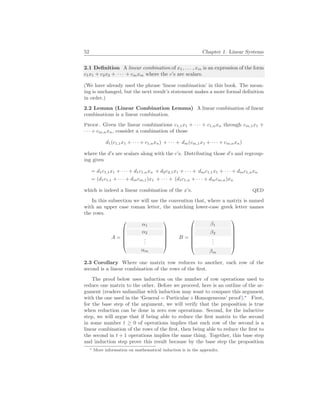 52 Chapter 1. Linear Systems
2.1 Definition A linear combination of x1, . . . , xm is an expression of the form
c1x1 + c2x2 + · · · + cmxm where the c’s are scalars.
(We have already used the phrase ‘linear combination’ in this book. The mean-
ing is unchanged, but the next result’s statement makes a more formal definition
in order.)
2.2 Lemma (Linear Combination Lemma) A linear combination of linear
combinations is a linear combination.
Proof. Given the linear combinations c1,1x1 + · · · + c1,nxn through cm,1x1 +
· · · + cm,nxn, consider a combination of those
d1(c1,1x1 + · · · + c1,nxn) + · · · + dm(cm,1x1 + · · · + cm,nxn)
where the d’s are scalars along with the c’s. Distributing those d’s and regroup-
ing gives
= d1c1,1x1 + · · · + d1c1,nxn + d2c2,1x1 + · · · + dmc1,1x1 + · · · + dmc1,nxn
= (d1c1,1 + · · · + dmcm,1)x1 + · · · + (d1c1,n + · · · + dmcm,n)xn
which is indeed a linear combination of the x’s. QED
In this subsection we will use the convention that, where a matrix is named
with an upper case roman letter, the matching lower-case greek letter names
the rows.
A =






α1
α2
.
.
.
αm






B =







β1
β2
.
.
.
βm







2.3 Corollary Where one matrix row reduces to another, each row of the
second is a linear combination of the rows of the first.
The proof below uses induction on the number of row operations used to
reduce one matrix to the other. Before we proceed, here is an outline of the ar-
gument (readers unfamiliar with induction may want to compare this argument
with the one used in the ‘General = Particular+Homogeneous’ proof).∗
First,
for the base step of the argument, we will verify that the proposition is true
when reduction can be done in zero row operations. Second, for the inductive
step, we will argue that if being able to reduce the first matrix to the second
in some number t ≥ 0 of operations implies that each row of the second is a
linear combination of the rows of the first, then being able to reduce the first to
the second in t + 1 operations implies the same thing. Together, this base step
and induction step prove this result because by the base step the proposition
∗ More information on mathematical induction is in the appendix.
 