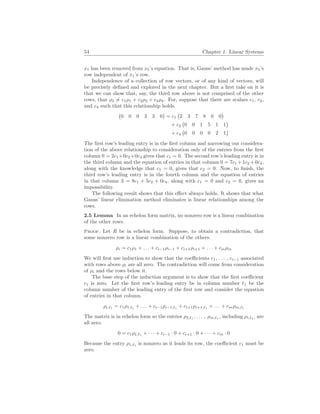54 Chapter 1. Linear Systems
x1 has been removed from x5’s equation. That is, Gauss’ method has made x5’s
row independent of x1’s row.
Independence of a collection of row vectors, or of any kind of vectors, will
be precisely defined and explored in the next chapter. But a first take on it is
that we can show that, say, the third row above is not comprised of the other
rows, that ρ3 6= c1ρ1 + c2ρ2 + c4ρ4. For, suppose that there are scalars c1, c2,
and c4 such that this relationship holds.
¡
0 0 0 3 3 0
¢
= c1
¡
2 3 7 8 0 0
¢
+ c2
¡
0 0 1 5 1 1
¢
+ c4
¡
0 0 0 0 2 1
¢
The first row’s leading entry is in the first column and narrowing our considera-
tion of the above relationship to consideration only of the entries from the first
column 0 = 2c1+0c2+0c4 gives that c1 = 0. The second row’s leading entry is in
the third column and the equation of entries in that column 0 = 7c1 +1c2 +0c4,
along with the knowledge that c1 = 0, gives that c2 = 0. Now, to finish, the
third row’s leading entry is in the fourth column and the equation of entries
in that column 3 = 8c1 + 5c2 + 0c4, along with c1 = 0 and c2 = 0, gives an
impossibility.
The following result shows that this effect always holds. It shows that what
Gauss’ linear elimination method eliminates is linear relationships among the
rows.
2.5 Lemma In an echelon form matrix, no nonzero row is a linear combination
of the other rows.
Proof. Let R be in echelon form. Suppose, to obtain a contradiction, that
some nonzero row is a linear combination of the others.
ρi = c1ρ1 + . . . + ci−1ρi−1 + ci+1ρi+1 + . . . + cmρm
We will first use induction to show that the coefficients c1, . . . , ci−1 associated
with rows above ρi are all zero. The contradiction will come from consideration
of ρi and the rows below it.
The base step of the induction argument is to show that the first coefficient
c1 is zero. Let the first row’s leading entry be in column number `1 be the
column number of the leading entry of the first row and consider the equation
of entries in that column.
ρi,`1
= c1ρ1,`1
+ . . . + ci−1ρi−1,`1
+ ci+1ρi+1,`1
+ . . . + cmρm,`1
The matrix is in echelon form so the entries ρ2,`1
, . . . , ρm,`1
, including ρi,`1
, are
all zero.
0 = c1ρ1,`1
+ · · · + ci−1 · 0 + ci+1 · 0 + · · · + cm · 0
Because the entry ρ1,`1
is nonzero as it leads its row, the coefficient c1 must be
zero.
 
