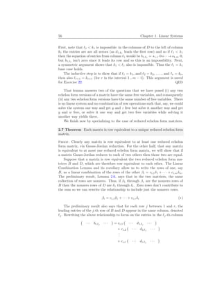 56 Chapter 1. Linear Systems
First, note that `1 < k1 is impossible: in the columns of D to the left of column
k1 the entries are are all zeroes (as d1,k1
leads the first row) and so if `1 < k1
then the equation of entries from column `1 would be b1,`1
= s1,1·0+· · ·+s1,m·0,
but b1,`1
isn’t zero since it leads its row and so this is an impossibility. Next,
a symmetric argument shows that k1 < `1 also is impossible. Thus the `1 = k1
base case holds.
The inductive step is to show that if `1 = k1, and `2 = k2, . . . , and `r = kr,
then also `r+1 = kr+1 (for r in the interval 1 .. m − 1). This argument is saved
for Exercise 22. QED
That lemma answers two of the questions that we have posed (i) any two
echelon form versions of a matrix have the same free variables, and consequently
(ii) any two echelon form versions have the same number of free variables. There
is no linear system and no combination of row operations such that, say, we could
solve the system one way and get y and z free but solve it another way and get
y and w free, or solve it one way and get two free variables while solving it
another way yields three.
We finish now by specializing to the case of reduced echelon form matrices.
2.7 Theorem Each matrix is row equivalent to a unique reduced echelon form
matrix.
Proof. Clearly any matrix is row equivalent to at least one reduced echelon
form matrix, via Gauss-Jordan reduction. For the other half, that any matrix
is equivalent to at most one reduced echelon form matrix, we will show that if
a matrix Gauss-Jordan reduces to each of two others then those two are equal.
Suppose that a matrix is row equivalent the two reduced echelon form ma-
trices B and D, which are therefore row equivalent to each other. The Linear
Combination Lemma and its corollary allow us to write the rows of one, say
B, as a linear combination of the rows of the other βi = ci,1δ1 + · · · + ci,mδm.
The preliminary result, Lemma 2.6, says that in the two matrices, the same
collection of rows are nonzero. Thus, if β1 through βr are the nonzero rows of
B then the nonzero rows of D are δ1 through δr. Zero rows don’t contribute to
the sum so we can rewrite the relationship to include just the nonzero rows.
βi = ci,1δ1 + · · · + ci,rδr (∗)
The preliminary result also says that for each row j between 1 and r, the
leading entries of the j-th row of B and D appear in the same column, denoted
`j. Rewriting the above relationship to focus on the entries in the `j-th column
¡
· · · bi,`j
· · ·
¢
= ci,1
¡
· · · d1,`j
· · ·
¢
+ ci,2
¡
· · · d2,`j
· · ·
¢
.
.
.
+ ci,r
¡
· · · dr,`j
· · ·
¢
 