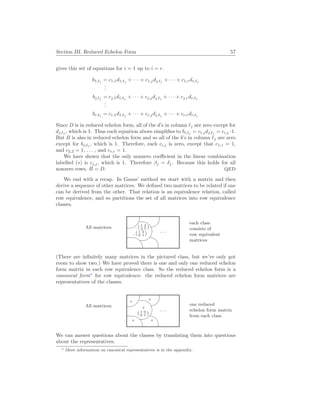 Section III. Reduced Echelon Form 57
gives this set of equations for i = 1 up to i = r.
b1,`j
= c1,1d1,`j
+ · · · + c1,jdj,`j
+ · · · + c1,rdr,`j
.
.
.
bj,`j
= cj,1d1,`j
+ · · · + cj,jdj,`j
+ · · · + cj,rdr,`j
.
.
.
br,`j
= cr,1d1,`j
+ · · · + cr,jdj,`j
+ · · · + cr,rdr,`j
Since D is in reduced echelon form, all of the d’s in column `j are zero except for
dj,`j
, which is 1. Thus each equation above simplifies to bi,`j
= ci,jdj,`j
= ci,j ·1.
But B is also in reduced echelon form and so all of the b’s in column `j are zero
except for bj,`j
, which is 1. Therefore, each ci,j is zero, except that c1,1 = 1,
and c2,2 = 1, . . . , and cr,r = 1.
We have shown that the only nonzero coefficient in the linear combination
labelled (∗) is cj,j, which is 1. Therefore βj = δj. Because this holds for all
nonzero rows, B = D. QED
We end with a recap. In Gauss’ method we start with a matrix and then
derive a sequence of other matrices. We defined two matrices to be related if one
can be derived from the other. That relation is an equivalence relation, called
row equivalence, and so partitions the set of all matrices into row equivalence
classes.
All matrices: %
$
Ã
!
¿
À
. . .
. ( 1 3
2 7 )
. ( 1 3
0 1 )
each class
consists of
row equivalent
matrices
(There are infinitely many matrices in the pictured class, but we’ve only got
room to show two.) We have proved there is one and only one reduced echelon
form matrix in each row equivalence class. So the reduced echelon form is a
canonical form∗
for row equivalence: the reduced echelon form matrices are
representatives of the classes.
All matrices: %
$
Ã
!
¿
À
. . .
?
?
?
?
?
( 1 0
0 1 )
one reduced
echelon form matrix
from each class
We can answer questions about the classes by translating them into questions
about the representatives.
∗ More information on canonical representatives is in the appendix.
 