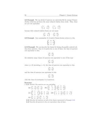 58 Chapter 1. Linear Systems
2.8 Example We can decide if matrices are interreducible by seeing if Gauss-
Jordan reduction produces the same reduced echelon form result. Thus, these
are not row equivalent
µ
1 −3
−2 6
¶ µ
1 −3
−2 5
¶
because their reduced echelon forms are not equal.
µ
1 −3
0 0
¶ µ
1 0
0 1
¶
2.9 Example Any nonsingular 3×3 matrix Gauss-Jordan reduces to this.


1 0 0
0 1 0
0 0 1


2.10 Example We can describe the classes by listing all possible reduced ech-
elon form matrices. Any 2×2 matrix lies in one of these: the class of matrices
row equivalent to this,
µ
0 0
0 0
¶
the infinitely many classes of matrices row equivalent to one of this type
µ
1 a
0 0
¶
where a ∈ R (including a = 0), the class of matrices row equivalent to this,
µ
0 1
0 0
¶
and the class of matrices row equivalent to this
µ
1 0
0 1
¶
(this the class of nonsingular 2×2 matrices).
Exercises
X 2.11 Decide if the matrices are row equivalent.
(a)
µ
1 2
4 8
¶
,
µ
0 1
1 2
¶
(b)
Ã
1 0 2
3 −1 1
5 −1 5
!
,
Ã
1 0 2
0 2 10
2 0 4
!
(c)
Ã
2 1 −1
1 1 0
4 3 −1
!
,
µ
1 0 2
0 2 10
¶
(d)
µ
1 1 1
−1 2 2
¶
,
µ
0 3 −1
2 2 5
¶
(e)
µ
1 1 1
0 0 3
¶
,
µ
0 1 2
1 −1 1
¶
2.12 Describe the matrices in each of the classes represented in Example 2.10.
2.13 Describe all matrices in the row equivalence class of these.
 