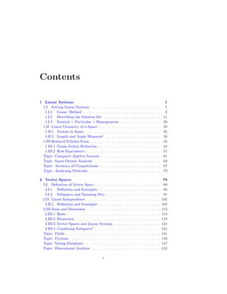 Contents
1 Linear Systems 1
1.I Solving Linear Systems . . . . . . . . . . . . . . . . . . . . . . . . 1
1.I.1 Gauss’ Method . . . . . . . . . . . . . . . . . . . . . . . . . . . 2
1.I.2 Describing the Solution Set . . . . . . . . . . . . . . . . . . . . 11
1.I.3 General = Particular + Homogeneous . . . . . . . . . . . . . . 20
1.II Linear Geometry of n-Space . . . . . . . . . . . . . . . . . . . . . . 32
1.II.1 Vectors in Space . . . . . . . . . . . . . . . . . . . . . . . . . . 32
1.II.2 Length and Angle Measures∗
. . . . . . . . . . . . . . . . . . . 38
1.III Reduced Echelon Form . . . . . . . . . . . . . . . . . . . . . . . . 45
1.III.1 Gauss-Jordan Reduction . . . . . . . . . . . . . . . . . . . . . . 45
1.III.2 Row Equivalence . . . . . . . . . . . . . . . . . . . . . . . . . . 51
Topic: Computer Algebra Systems . . . . . . . . . . . . . . . . . . . . . 61
Topic: Input-Output Analysis . . . . . . . . . . . . . . . . . . . . . . . 63
Topic: Accuracy of Computations . . . . . . . . . . . . . . . . . . . . . 67
Topic: Analyzing Networks . . . . . . . . . . . . . . . . . . . . . . . . . 72
2 Vector Spaces 79
2.I Definition of Vector Space . . . . . . . . . . . . . . . . . . . . . . . 80
2.I.1 Definition and Examples . . . . . . . . . . . . . . . . . . . . . . 80
2.I.2 Subspaces and Spanning Sets . . . . . . . . . . . . . . . . . . . 91
2.II Linear Independence . . . . . . . . . . . . . . . . . . . . . . . . . . 102
2.II.1 Definition and Examples . . . . . . . . . . . . . . . . . . . . . . 102
2.III Basis and Dimension . . . . . . . . . . . . . . . . . . . . . . . . . . 113
2.III.1 Basis . . . . . . . . . . . . . . . . . . . . . . . . . . . . . . . . . 113
2.III.2 Dimension . . . . . . . . . . . . . . . . . . . . . . . . . . . . . . 119
2.III.3 Vector Spaces and Linear Systems . . . . . . . . . . . . . . . . 124
2.III.4 Combining Subspaces∗
. . . . . . . . . . . . . . . . . . . . . . . 131
Topic: Fields . . . . . . . . . . . . . . . . . . . . . . . . . . . . . . . . . 141
Topic: Crystals . . . . . . . . . . . . . . . . . . . . . . . . . . . . . . . . 143
Topic: Voting Paradoxes . . . . . . . . . . . . . . . . . . . . . . . . . . 147
Topic: Dimensional Analysis . . . . . . . . . . . . . . . . . . . . . . . . 152
v
 