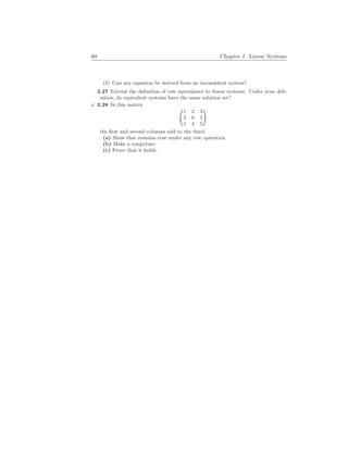 60 Chapter 1. Linear Systems
(2) Can any equation be derived from an inconsistent system?
2.27 Extend the definition of row equivalence to linear systems. Under your defi-
nition, do equivalent systems have the same solution set?
X 2.28 In this matrix
Ã
1 2 3
3 0 3
1 4 5
!
the first and second columns add to the third.
(a) Show that remains true under any row operation.
(b) Make a conjecture.
(c) Prove that it holds.
 