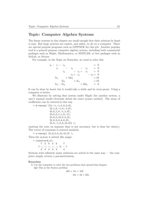 Topic: Computer Algebra Systems 61
Topic: Computer Algebra Systems
The linear systems in this chapter are small enough that their solution by hand
is easy. But large systems are easiest, and safest, to do on a computer. There
are special purpose programs such as LINPACK for this job. Another popular
tool is a general purpose computer algebra system, including both commercial
packages such as Maple, Mathematica, or MATLAB, or free packages such as
SciLab, or Octave.
For example, in the Topic on Networks, we need to solve this.
i0 − i1 − i2 = 0
i1 − i3 − i5 = 0
i2 − i4 + i5 = 0
i3 + i4 − i6 = 0
5i1 + 10i3 = 10
2i2 + 4i4 = 10
5i1 − 2i2 + 50i5 = 0
It can be done by hand, but it would take a while and be error-prone. Using a
computer is better.
We illustrate by solving that system under Maple (for another system, a
user’s manual would obviously detail the exact syntax needed). The array of
coefficients can be entered in this way
> A:=array( [[1,-1,-1,0,0,0,0],
[0,1,0,-1,0,-1,0],
[0,0,1,0,-1,1,0],
[0,0,0,1,1,0,-1],
[0,5,0,10,0,0,0],
[0,0,2,0,4,0,0],
[0,5,-1,0,0,10,0]] );
(putting the rows on separate lines is not necessary, but is done for clarity).
The vector of constants is entered similarly.
> u:=array( [0,0,0,0,10,10,0] );
Then the system is solved, like magic.
> linsolve(A,u);
7 2 5 2 5 7
[ -, -, -, -, -, 0, - ]
3 3 3 3 3 3
Systems with infinitely many solutions are solved in the same way — the com-
puter simply returns a parametrization.
Exercises
1 Use the computer to solve the two problems that opened this chapter.
(a) This is the Statics problem.
40h + 15c = 100
25c = 50 + 50h
 