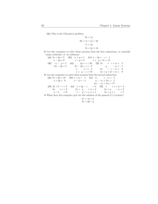 62 Chapter 1. Linear Systems
(b) This is the Chemistry problem.
7h = 7j
8h + 1i = 5j + 2k
1i = 3j
3i = 6j + 1k
2 Use the computer to solve these systems from the first subsection, or conclude
‘many solutions’ or ‘no solutions’.
(a) 2x + 2y = 5
x − 4y = 0
(b) −x + y = 1
x + y = 2
(c) x − 3y + z = 1
x + y + 2z = 14
(d) −x − y = 1
−3x − 3y = 2
(e) 4y + z = 20
2x − 2y + z = 0
x + z = 5
x + y − z = 10
(f) 2x + z + w = 5
y − w = −1
3x − z − w = 0
4x + y + 2z + w = 9
3 Use the computer to solve these systems from the second subsection.
(a) 3x + 6y = 18
x + 2y = 6
(b) x + y = 1
x − y = −1
(c) x1 + x3 = 4
x1 − x2 + 2x3 = 5
4x1 − x2 + 5x3 = 17
(d) 2a + b − c = 2
2a + c = 3
a − b = 0
(e) x + 2y − z = 3
2x + y + w = 4
x − y + z + w = 1
(f) x + z + w = 4
2x + y − w = 2
3x + y + z = 7
4 What does the computer give for the solution of the general 2×2 system?
ax + cy = p
bx + dy = q
 