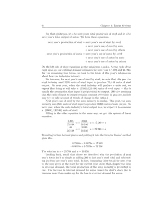 64 Chapter 1. Linear Systems
For that prediction, let s be next years total production of steel and let a be
next year’s total output of autos. We form these equations.
next year’s production of steel = next year’s use of steel by steel
+ next year’s use of steel by auto
+ next year’s use of steel by others
next year’s production of autos = next year’s use of autos by steel
+ next year’s use of autos by auto
+ next year’s use of autos by others
On the left side of those equations go the unknowns s and a. At the ends of the
right sides go our external demand estimates for next year 17, 589 and 21, 243.
For the remaining four terms, we look to the table of this year’s information
about how the industries interact.
For instance, for next year’s use of steel by steel, we note that this year the
steel industry used 5395 units of steel input to produce 25, 448 units of steel
output. So next year, when the steel industry will produce s units out, we
expect that doing so will take s · (5395)/(25 448) units of steel input — this is
simply the assumption that input is proportional to output. (We are assuming
that the ratio of input to output remains constant over time; in practice, models
may try to take account of trends of change in the ratios.)
Next year’s use of steel by the auto industry is similar. This year, the auto
industry uses 2664 units of steel input to produce 30346 units of auto output. So
next year, when the auto industry’s total output is a, we expect it to consume
a · (2664)/(30346) units of steel.
Filling in the other equation in the same way, we get this system of linear
equation.
5 395
25 448
· s +
2 664
30 346
· a + 17 589 = s
48
25 448
· s +
9 030
30 346
· a + 21 243 = a
Rounding to four decimal places and putting it into the form for Gauss’ method
gives this.
0.7880s − 0.0879a = 17 589
−0.0019s + 0.7024a = 21 268
The solution is s = 25 708 and a = 30 350.
Looking back, recall that above we described why the prediction of next
year’s totals isn’t as simple as adding 200 to last year’s steel total and subtract-
ing 25 from last year’s auto total. In fact, comparing these totals for next year
to the ones given at the start for the current year shows that, despite the drop
in external demand, the total production of the auto industry is predicted to
rise. The increase in internal demand for autos caused by steel’s sharp rise in
business more than makes up for the loss in external demand for autos.
 