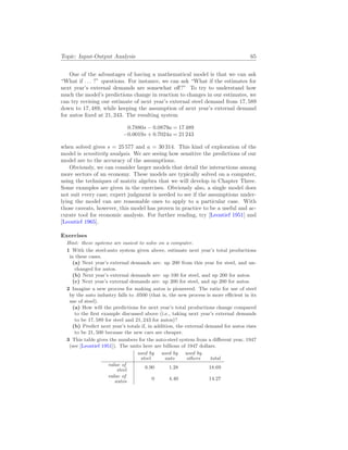 Topic: Input-Output Analysis 65
One of the advantages of having a mathematical model is that we can ask
“What if . . . ?” questions. For instance, we can ask “What if the estimates for
next year’s external demands are somewhat off?” To try to understand how
much the model’s predictions change in reaction to changes in our estimates, we
can try revising our estimate of next year’s external steel demand from 17, 589
down to 17, 489, while keeping the assumption of next year’s external demand
for autos fixed at 21, 243. The resulting system
0.7880s − 0.0879a = 17 489
−0.0019s + 0.7024a = 21 243
when solved gives s = 25 577 and a = 30 314. This kind of exploration of the
model is sensitivity analysis. We are seeing how sensitive the predictions of our
model are to the accuracy of the assumptions.
Obviously, we can consider larger models that detail the interactions among
more sectors of an economy. These models are typically solved on a computer,
using the techniques of matrix algebra that we will develop in Chapter Three.
Some examples are given in the exercises. Obviously also, a single model does
not suit every case; expert judgment is needed to see if the assumptions under-
lying the model can are reasonable ones to apply to a particular case. With
those caveats, however, this model has proven in practice to be a useful and ac-
curate tool for economic analysis. For further reading, try [Leontief 1951] and
[Leontief 1965].
Exercises
Hint: these systems are easiest to solve on a computer.
1 With the steel-auto system given above, estimate next year’s total productions
in these cases.
(a) Next year’s external demands are: up 200 from this year for steel, and un-
changed for autos.
(b) Next year’s external demands are: up 100 for steel, and up 200 for autos.
(c) Next year’s external demands are: up 200 for steel, and up 200 for autos.
2 Imagine a new process for making autos is pioneered. The ratio for use of steel
by the auto industry falls to .0500 (that is, the new process is more efficient in its
use of steel).
(a) How will the predictions for next year’s total productions change compared
to the first example discussed above (i.e., taking next year’s external demands
to be 17, 589 for steel and 21, 243 for autos)?
(b) Predict next year’s totals if, in addition, the external demand for autos rises
to be 21, 500 because the new cars are cheaper.
3 This table gives the numbers for the auto-steel system from a different year, 1947
(see [Leontief 1951]). The units here are billions of 1947 dollars.
used by
steel
used by
auto
used by
others total
value of
steel 6.90 1.28 18.69
value of
autos 0 4.40 14.27
 