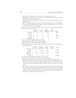 66 Chapter 1. Linear Systems
(a) Fill in the missing external demands, and compute the ratios.
(b) Solve for total output if next year’s external demands are: steel’s demand
up 10% and auto’s demand up 15%.
(c) How do the ratios compare to those given above in the discussion for the
1958 economy?
(d) Solve these equations with the 1958 external demands (note the difference
in units; a 1947 dollar buys about what $1.30 in 1958 dollars buys). How far off
are the predictions for total output?
4 Predict next year’s total productions of each of the three sectors of the hypothet-
ical economy shown below
used by
farm
used by
rail
used by
shipping
used by
others total
value of
farm 25 50 100 800
value of
rail 25 50 50 300
value of
shipping 15 10 0 500
if next year’s external demands are as stated.
(a) 625 for farm, 200 for rail, 475 for shipping
(b) 650 for farm, 150 for rail, 450 for shipping
5 This table gives the interrelationships among three segments of an economy (see
[Clark & Coupe]).
used by
food
used by
wholesale
used by
retail
used by
others total
value of
food 0 2 318 4 679 11 869
value of
wholesale 393 1 089 22 459 122 242
value of
retail 3 53 75 116 041
We will do an Input-Output analysis on this system.
(a) Fill in the numbers for this year’s external demands.
(b) Set up the linear system, leaving next year’s external demands blank.
(c) Solve the system where next year’s external demands are calculated by tak-
ing this year’s external demands and inflating them 10%. Do all three sectors
increase their total business by 10%? Do they all even increase at the same
rate?
(d) Solve the system where next year’s external demands are calculated by taking
this year’s external demands and reducing them 7%. (The study from which
these numbers are taken concluded that because of the closing of a local military
facility, overall personal income in the area would fall 7%, so this might be a
first guess at what would actually happen.)
 