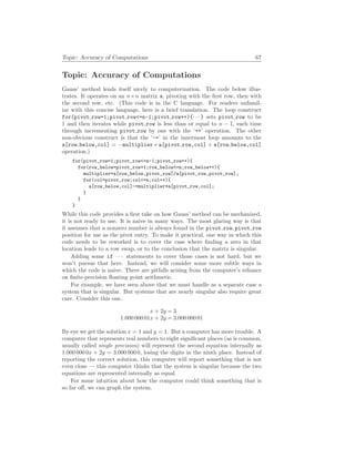 Topic: Accuracy of Computations 67
Topic: Accuracy of Computations
Gauss’ method lends itself nicely to computerization. The code below illus-
trates. It operates on an n×n matrix a, pivoting with the first row, then with
the second row, etc. (This code is in the C language. For readers unfamil-
iar with this concise language, here is a brief translation. The loop construct
for(pivot row=1;pivot row<=n-1;pivot row++){· · · } sets pivot row to be
1 and then iterates while pivot row is less than or equal to n − 1, each time
through incrementing pivot row by one with the ‘++’ operation. The other
non-obvious construct is that the ‘-=’ in the innermost loop amounts to the
a[row below,col] = −multiplier ∗ a[pivot row,col] + a[row below,col]
operation.)
for(pivot_row=1;pivot_row<=n-1;pivot_row++){
for(row_below=pivot_row+1;row_below<=n;row_below++){
multiplier=a[row_below,pivot_row]/a[pivot_row,pivot_row];
for(col=pivot_row;col<=n;col++){
a[row_below,col]-=multiplier*a[pivot_row,col];
}
}
}
While this code provides a first take on how Gauss’ method can be mechanized,
it is not ready to use. It is naive in many ways. The most glaring way is that
it assumes that a nonzero number is always found in the pivot row, pivot row
position for use as the pivot entry. To make it practical, one way in which this
code needs to be reworked is to cover the case where finding a zero in that
location leads to a row swap, or to the conclusion that the matrix is singular.
Adding some if · · · statements to cover those cases is not hard, but we
won’t pursue that here. Instead, we will consider some more subtle ways in
which the code is naive. There are pitfalls arising from the computer’s reliance
on finite-precision floating point arithmetic.
For example, we have seen above that we must handle as a separate case a
system that is singular. But systems that are nearly singular also require great
care. Consider this one.
x + 2y = 3
1.000 000 01x + 2y = 3.000 000 01
By eye we get the solution x = 1 and y = 1. But a computer has more trouble. A
computer that represents real numbers to eight significant places (as is common,
usually called single precision) will represent the second equation internally as
1.000 000 0x + 2y = 3.000 000 0, losing the digits in the ninth place. Instead of
reporting the correct solution, this computer will report something that is not
even close — this computer thinks that the system is singular because the two
equations are represented internally as equal.
For some intuition about how the computer could think something that is
so far off, we can graph the system.
 