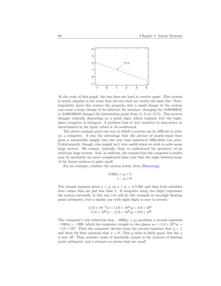 68 Chapter 1. Linear Systems
-1
0
1
2
3
4
-1 0 1 2 3 4
(1,1)
At the scale of this graph, the two lines are hard to resolve apart. This system
is nearly singular in the sense that the two lines are nearly the same line. Near-
singularity gives this system the property that a small change in the system
can cause a large change in its solution; for instance, changing the 3.000 000 01
to 3.000 000 03 changes the intersection point from (1, 1) to (3, 0). This system
changes radically depending on a ninth digit, which explains why the eight-
place computer is stumped. A problem that is very sensitive to inaccuracy or
uncertainties in the input values is ill-conditioned.
The above example gives one way in which a system can be difficult to solve
on a computer. It has the advantage that the picture of nearly-equal lines
gives a memorable insight into one way that numerical difficulties can arise.
Unfortunately, though, this insight isn’t very useful when we wish to solve some
large system. We cannot, typically, hope to understand the geometry of an
arbitrary large system. And, in addition, the reasons that the computer’s results
may be unreliable are more complicated than only that the angle between some
of the linear surfaces is quite small.
For an example, consider the system below, from [Hamming].
0.001x + y = 1
x − y = 0
The second equation gives x = y, so x = y = 1/1.001 and thus both variables
have values that are just less than 1. A computer using two digits represents
the system internally in this way (we will do this example in two-digit floating
point arithmetic, but a similar one with eight digits is easy to invent).
(1.0 × 10−2
)x + (1.0 × 100
)y = 1.0 × 100
(1.0 × 100
)x − (1.0 × 100
)y = 0.0 × 100
The computer’s row reduction step −1000ρ1 + ρ2 produces a second equation
−1001y = −999, which the computer rounds to two places as (−1.0 × 103
)y =
−1.0 × 103
. Then the computer decides from the second equation that y = 1
and from the first equation that x = 0. This y value is fairly good, but the x
is way off. Thus, another cause of unreliable output is the mixture of floating
point arithmetic and a reliance on pivots that are small.
 