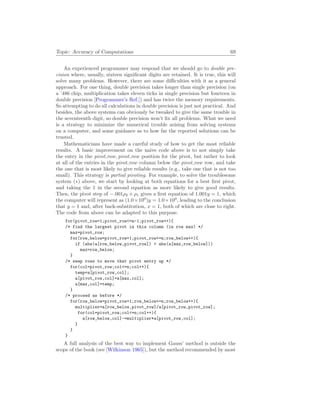 Topic: Accuracy of Computations 69
An experienced programmer may respond that we should go to double pre-
cision where, usually, sixteen significant digits are retained. It is true, this will
solve many problems. However, there are some difficulties with it as a general
approach. For one thing, double precision takes longer than single precision (on
a ’486 chip, multiplication takes eleven ticks in single precision but fourteen in
double precision [Programmer’s Ref.]) and has twice the memory requirements.
So attempting to do all calculations in double precision is just not practical. And
besides, the above systems can obviously be tweaked to give the same trouble in
the seventeenth digit, so double precision won’t fix all problems. What we need
is a strategy to minimize the numerical trouble arising from solving systems
on a computer, and some guidance as to how far the reported solutions can be
trusted.
Mathematicians have made a careful study of how to get the most reliable
results. A basic improvement on the naive code above is to not simply take
the entry in the pivot row, pivot row position for the pivot, but rather to look
at all of the entries in the pivot row column below the pivot row row, and take
the one that is most likely to give reliable results (e.g., take one that is not too
small). This strategy is partial pivoting. For example, to solve the troublesome
system (∗) above, we start by looking at both equations for a best first pivot,
and taking the 1 in the second equation as more likely to give good results.
Then, the pivot step of −.001ρ2 + ρ1 gives a first equation of 1.001y = 1, which
the computer will represent as (1.0×100
)y = 1.0×100
, leading to the conclusion
that y = 1 and, after back-substitution, x = 1, both of which are close to right.
The code from above can be adapted to this purpose.
for(pivot_row=1;pivot_row<=n-1;pivot_row++){
/* find the largest pivot in this column (in row max) */
max=pivot_row;
for(row_below=pivot_row+1;pivot_row<=n;row_below++){
if (abs(a[row_below,pivot_row]) > abs(a[max,row_below]))
max=row_below;
}
/* swap rows to move that pivot entry up */
for(col=pivot_row;col<=n;col++){
temp=a[pivot_row,col];
a[pivot_row,col]=a[max,col];
a[max,col]=temp;
}
/* proceed as before */
for(row_below=pivot_row+1;row_below<=n;row_below++){
multiplier=a[row_below,pivot_row]/a[pivot_row,pivot_row];
for(col=pivot_row;col<=n;col++){
a[row_below,col]-=multiplier*a[pivot_row,col];
}
}
}
A full analysis of the best way to implement Gauss’ method is outside the
scope of the book (see [Wilkinson 1965]), but the method recommended by most
 