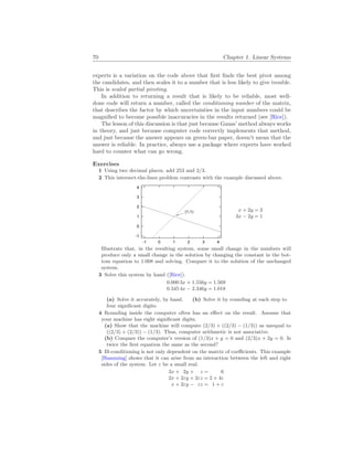 70 Chapter 1. Linear Systems
experts is a variation on the code above that first finds the best pivot among
the candidates, and then scales it to a number that is less likely to give trouble.
This is scaled partial pivoting.
In addition to returning a result that is likely to be reliable, most well-
done code will return a number, called the conditioning number of the matrix,
that describes the factor by which uncertainties in the input numbers could be
magnified to become possible inaccuracies in the results returned (see [Rice]).
The lesson of this discussion is that just because Gauss’ method always works
in theory, and just because computer code correctly implements that method,
and just because the answer appears on green-bar paper, doesn’t mean that the
answer is reliable. In practice, always use a package where experts have worked
hard to counter what can go wrong.
Exercises
1 Using two decimal places, add 253 and 2/3.
2 This intersect-the-lines problem contrasts with the example discussed above.
-1
0
1
2
3
4
-1 0 1 2 3 4
(1,1) x + 2y = 3
3x − 2y = 1
Illustrate that, in the resulting system, some small change in the numbers will
produce only a small change in the solution by changing the constant in the bot-
tom equation to 1.008 and solving. Compare it to the solution of the unchanged
system.
3 Solve this system by hand ([Rice]).
0.000 3x + 1.556y = 1.569
0.345 4x − 2.346y = 1.018
(a) Solve it accurately, by hand. (b) Solve it by rounding at each step to
four significant digits.
4 Rounding inside the computer often has an effect on the result. Assume that
your machine has eight significant digits.
(a) Show that the machine will compute (2/3) + ((2/3) − (1/3)) as unequal to
((2/3) + (2/3)) − (1/3). Thus, computer arithmetic is not associative.
(b) Compare the computer’s version of (1/3)x + y = 0 and (2/3)x + 2y = 0. Is
twice the first equation the same as the second?
5 Ill-conditioning is not only dependent on the matrix of coefficients. This example
[Hamming] shows that it can arise from an interaction between the left and right
sides of the system. Let ε be a small real.
3x + 2y + z = 6
2x + 2εy + 2εz = 2 + 4ε
x + 2εy − εz = 1 + ε
 